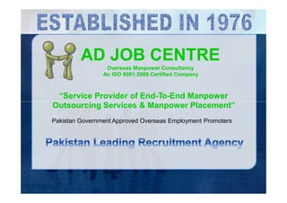 AD JOB CENTRE
Overseas Manpower Consultancy
An ISO 9001:2008 Certified Company
“Service Provider of End-To-End Manpower
Outsourcing Services & Manpower Placement”
Pakistan Government Approved Overseas Employment Promoters
 