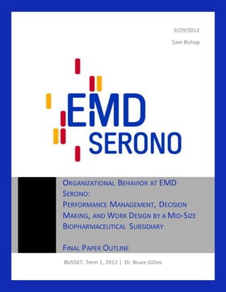 9/29/2012
Sam Bishop
BUS567, Term 1, 2012 | Dr. Bruce Gillies
ORGANIZATIONAL BEHAVIOR AT EMD
SERONO:
PERFORMANCE MANAGEMENT, DECISION
MAKING, AND WORK DESIGN BY A MID-SIZE
BIOPHARMACEUTICAL SUBSIDIARY
FINAL PAPER OUTLINE
 
