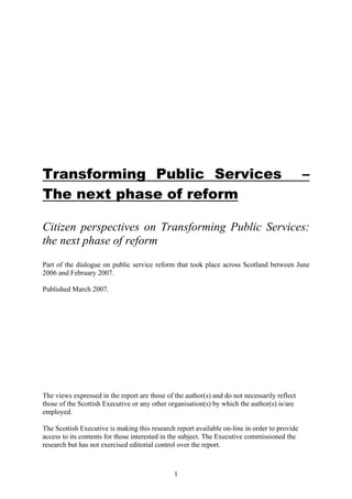 1
Transforming Public Services –
The next phase of reform
Citizen perspectives on Transforming Public Services:
the next phase of reform
Part of the dialogue on public service reform that took place across Scotland between June
2006 and February 2007.
Published March 2007.
The views expressed in the report are those of the author(s) and do not necessarily reflect
those of the Scottish Executive or any other organisation(s) by which the author(s) is/are
employed.
The Scottish Executive is making this research report available on-line in order to provide
access to its contents for those interested in the subject. The Executive commissioned the
research but has not exercised editorial control over the report.
 