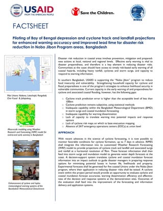 FACTSHEET
Piloting of Bay of Bengal depression and cyclone track and landfall projections
for enhanced warning accuracy and improved lead time for disaster risk
reduction in Nobo Jibon Program areas, Bangladesh
Meso-scale modeling using Weather
Research and Forecasting (WRF) model for
end-to-end early warning in Bangladesh
Enhancement of cyclone and hydro-
meteorological warning systems of the
Bangladesh Meteorological Department
Pilot Unions: Noltona, Latachapli, Rangabali,
Char Kazal & Jaliapalong
Disaster risk reduction in coastal areas involves prevention, mitigation and prepared-
ness actions at local, national and regional levels. Effective early warning is vital to
disaster preparedness, and therefore is a key element in reducing disaster risks.
Communities at the coast should have access to timely risk-based early warning of all
coastal hazards, including heavy rainfall, cyclones and storm surge, and capacity to
respond to warning information.
In southern Bangladesh, USAID is supporting the “Nobo Jibon” program to reduce
food insecurity and vulnerability. Strengthening household capacity for cyclone and
flood preparedness is one of the program’s strategies to enhance livelihood security in
vulnerable communities. Current capacity in the early warning of and preparedness for
cyclone and associated coastal flooding, however, has the following gaps:
o Cyclone track prediction error is higher than the acceptable level of less than
100km
o Cyclone prediction remains subjective, using statistical methods
o Inadequate capability within the Bangladesh Meteorological Department (BMD)
in storm surge and coastal inundation forecasting
o Inadequate capability for warning dissemination
o Lack of capacity to translate warning into potential impacts and response
options
o Lack of cyclone risk maps on which to base evacuation mapping
o Absence of 24/7 emergency operations centers (EOCs) at union level
APPROACH
With recent advances in the science of cyclone forecasting, it is now possible to
monitor favorable conditions for cyclone formation, up to 7 days in advance. RIMES
shall integrate this information into its customized Weather Research Forecasting
(WRF) model to provide projections of cyclone track and landfall and associated surge
and rainfall at a horizontal resolution of 9km. These forecast information shall then
feed into storm surge and inundation model to generate water depth forecasts at the
coast. A decision-support system translates cyclone and coastal inundation forecast
information into an impact outlook to guide disaster managers in preparing response
options for minimizing potential losses in human life, livelihoods and property.
Experimental forecasts shall be generated for five coastal Unions under the Nobo Jibon
program, where their application in reducing disaster risks shall be tested. A cyclone
event within the project period would provide an opportunity to evaluate cyclone and
coastal inundation forecast accuracies, warning dissemination efficiency and effective-
ness of the decision and response systems at the demonstration sites. Outcomes of
the evaluation shall feed into the improvement of the forecasting and information
delivery and application systems.
 