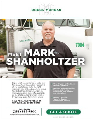 © 2015 OMEGA MORGAN
GET A QUOTE
CALL TODAY
(253) 852-7500
mark.shanholtzer@omegamorgan.com
MEET MARK
SHANHOLTZER
Big or small, long distance or just a few
feet away, Mark Shanholtzer has seen it
all. He can help you make the right
moves on time and on budget. He knows
how to tap the right team members to
make your project successful. Just click
on the photo and send him an email or
try our easy quote-form. Move smart.
CALL FOR A QUOTE TODAY OR
TRY OUR EASY QUOTE-FORM
Over 20 years of Machinery
Moving Experience
Managed Machinery Moving
Projects and Facility
Relocations both domestic
and international
Leading OM Sales
Teams in Seattle,
Portland and Phoenix
 