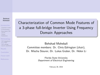Behshad
Mohebali
Introduction
Common mode
S-Parameters
Equivalent CM
circuit
Thesis
Statement
Methodology
CM impedance
of a PED
CM voltage
source waveform
Results
Conclusion
Future work
References
Characterization of Common Mode Features of
a 3-phase full-bridge Inverter Using Frequency
Domain Approaches
Behshad Mohebali
Committee members: Dr. Chris Edrington (chair),
Dr. Mischa Steurer, Dr. Lukas Graber, Dr. Helen Li
Florida State University
Department of Electrical Engineering
February 26, 2016
 