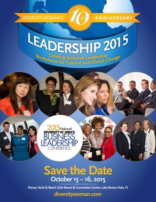 Creating Inclusive LeadershipWorkplaces for Cultural and Global Change
LEADERSHIP 2015
10DIVERSITY WOMAN’S ANNIVERSARYth
Save the Date
October 15 – 16, 2015
Pre-Conference Reception October 14, 2015
Disney Yacht & Beach Club Resort & Convention Center, Lake Buena Vista, FL
diversitywoman.com
2015National
DIVERSITYWOMEN’S
BUSINESS
LEADERSHIPCONFERENCE
 