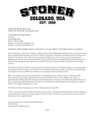 FOR IMMEDIATE RELEASE
TOWN OF STONER COLORADO INC
FOR MORE INFORMATION
Contact:
Frank McDonald
Phone: 720-891-8465
Email: stonermayorfrank@gmail.com
Website: townofstonercolorado.com
HISTORIC GROUNDBREAKING CEREMONY OF THE FIRST CANNABIS TOWN IN AMERICA
Stoner, Colorado. (4-20-2015)—Today at 4:20 pm, Mayor Frank McDonald, the Stoner Crew and their honored
guests officially broke ground in the Town of Stoner, Colorado to mark the construction of the tear down and
rebuild of this historic town. The town was created in 1888, and was one of a few stops for the historical
galloping goose in the early nineteen hundreds. After the 2012 election that legalized recreational marijuana for
adult use, the opportunity was expanded to provide for Stoner to become a place for festivals and for canna-
tourism.
The Town of Stoner Colorado is located at the fork of Stoner Creek and the Dolores River, in a beautiful valley
surrounded by hills and mesas, only 40 miles from Telluride. The project includes tearing down and rebuilding
the original town site in addition to building on a second parcel for even larger events.
Phase one includes the tear down and rebuild of the original town site which includes 30 full service RV
Spots with power and dump, a General Store, and a Bar and Grill that can host smaller scale events at
approximately 2,500 people. The second parcel is located under a mile away and borders the Dolores River and
has a natural spring. This added parcel provides for an additional couple hundred rural camping spots and the
ability to host larger 10,000 person events.
The Town of Stoner, Colorado is set to be in full operation by July 2015.
"This is a historic day for Colorado and for the entire country," said Mayor Frank McDonald. “We are making a
real and lasting investment to set an example for the rest of the country as we create the first town in America
dedicated to the cannabis lifestyle.”
For more information contact Frank McDonald at
720-891-8465
stonermayorfrank@gmail.com
###
 