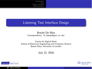 1
Introduction
Tools
Design principles
Open questions
Listening Test Interface Design
Brecht De Man
Correspondence: <b.deman@qmul.ac.uk>
Centre for Digital Music
School of Electronic Engineering and Computer Science
Queen Mary, University of London
July 12, 2016
@BrechtDeMan
 