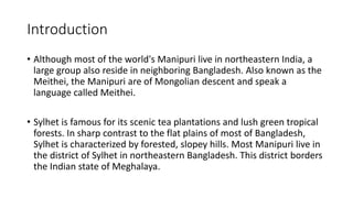 Introduction
• Although most of the world's Manipuri live in northeastern India, a
large group also reside in neighboring Bangladesh. Also known as the
Meithei, the Manipuri are of Mongolian descent and speak a
language called Meithei.
• Sylhet is famous for its scenic tea plantations and lush green tropical
forests. In sharp contrast to the flat plains of most of Bangladesh,
Sylhet is characterized by forested, slopey hills. Most Manipuri live in
the district of Sylhet in northeastern Bangladesh. This district borders
the Indian state of Meghalaya.
 