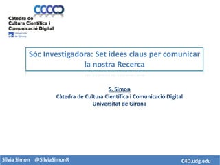 Sílvia Simon @SilviaSimonR C4D.udg.edu
S. Simon
Càtedra de Cultura Científica i Comunicació Digital
Universitat de Girona
Sóc Investigadora: Set idees claus per comunicar
la nostra Recerca
 