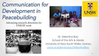 Communication for
Development in
Peacebuilding
Dr. Valentina Baú
School of the Arts & Media
University of New South Wales, Sydney
unsw.academia.edu/ValentinaBaú
Advancing research directions for
UNICEF work	
 
