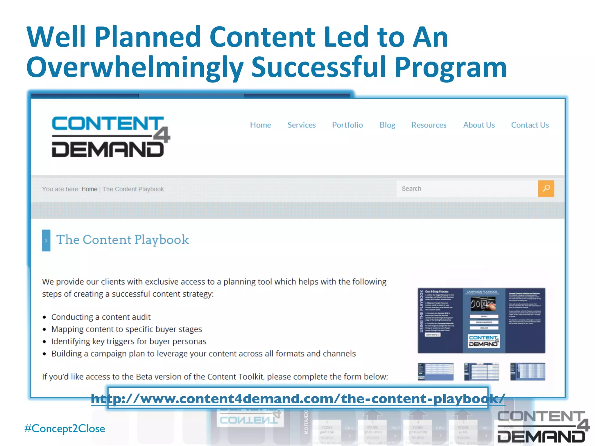 #Concept2Close	

Well	
  Planned	
  Content	
  Led	
  to	
  An	
  
Overwhelmingly	
  Successful	
  Program	
  
Ini0al	
  Survey	
  Responses	
   282	
  
eBook	
  Downloads	
   943	
  
Infographic	
  Views	
   3,315	
  
Infographic	
  Poster	
  Requests	
   ~100	
  
Webinar	
  Registra0ons	
   752	
  
Video	
  Views	
   1,136	
  
Prezi	
  Views	
   1,678	
  
SlideShare	
  Views	
   9,580	
  
Live	
  Event	
  A`endees	
   ~400	
  
Qualiﬁed	
  Leads	
  Added	
  to	
  Pipeline	
   30	
  
Total	
  Es0mated	
  Cost	
   $30,000	
  
http://www.content4demand.com/the-content-playbook/	
  
 