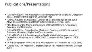 Publications/Presentations
• “UltraSPARC(tm): The Next Generation Superscalar 64-bit SPARC”, Greenley
et al.(I presented this paper at Compcon ‘95)
• “UltraSPARC(tm)-I Emulation”, Gateley et al., Proceedings of the 32nd
ACM/IEEE conference on Design automation conference, 1995
• “The Design of the Micro-architecture of UltraSPARC(tm)-I”, Tremblay,
Greenley, and Normoyle.
• “UltraSPARC(tm): Compiling for Maximum Floating-point Performance”,
Tirumalai, Greenley, Beylin, and Subramanian.
• “UltraSPARC-III: A A 3rd-Generation SPARC V9 64-b Microprocessor”,
Lauterbach, Greenley et al., ISSCC 2000 (I presented this paper at ISSCC
2000)
• “A 3rd-Generation SPARC V9 64-b Microprocessor”, Heald et al, ISSCC 2000
• “UltraSPARC-IV+ Processor”, presentation at Fall Processor Forum, October
2004.
 