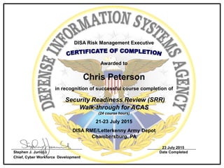 DISA Risk Management Executive
Awarded to
Chris Peterson
in recognition of successful course completion of
Security Readiness Review (SRR)
Walk-through for ACAS
(24 course hours)
21-23 July 2015
DISA RME/Letterkenny Army Depot
Chambersburg, PA
23 July 2015
Stephen J. Jurinko Date Completed
Chief, Cyber Workforce Development
 