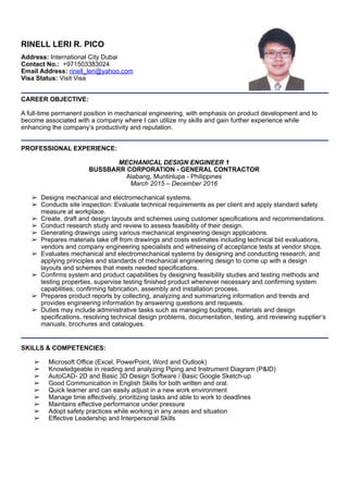 RINELL LERI R. PICO
Address: International City Dubai
Contact No.: +971503383024 
Email Address: rinell_leri@yahoo.com
Visa Status: Visit Visa
CAREER OBJECTIVE:
A full-time permanent position in mechanical engineering, with emphasis on product development and to
become associated with a company where I can utilize my skills and gain further experience while
enhancing the company’s productivity and reputation.
PROFESSIONAL EXPERIENCE:
MECHANICAL DESIGN ENGINEER 1
BUSSBARR CORPORATION - GENERAL CONTRACTOR
Alabang, Muntinlupa - Philippines
March 2015 – December 2016
➢ Designs mechanical and electromechanical systems.
➢ Conducts site inspection: Evaluate technical requirements as per client and apply standard safety
measure at workplace.
➢ Create, draft and design layouts and schemes using customer specifications and recommendations.
➢ Conduct research study and review to assess feasibility of their design.
➢ Generating drawings using various mechanical engineering design applications.
➢ Prepares materials take off from drawings and costs estimates including technical bid evaluations,
vendors and company engineering specialists and witnessing of acceptance tests at vendor shops.
➢ Evaluates mechanical and electromechanical systems by designing and conducting research, and
applying principles and standards of mechanical engineering design to come up with a design
layouts and schemes that meets needed specifications.
➢ Confirms system and product capabilities by designing feasibility studies and testing methods and
testing properties, supervise testing finished product whenever necessary and confirming system
capabilities; confirming fabrication, assembly and installation process.
➢ Prepares product reports by collecting, analyzing and summarizing information and trends and
provides engineering information by answering questions and requests.
➢ Duties may include administrative tasks such as managing budgets, materials and design
specifications, resolving technical design problems, documentation, testing, and reviewing supplier’s
manuals, brochures and catalogues.
SKILLS & COMPETENCIES:
➢ Microsoft Office (Excel, PowerPoint, Word and Outlook)
➢ Knowledgeable in reading and analyzing Piping and Instrument Diagram (P&ID)
➢ AutoCAD- 2D and Basic 3D Design Software / Basic Google Sketch-up
➢ Good Communication in English Skills for both written and oral.
➢ Quick learner and can easily adjust in a new work environment
➢ Manage time effectively, prioritizing tasks and able to work to deadlines
➢ Maintains effective performance under pressure
➢ Adopt safety practices while working in any areas and situation
➢ Effective Leadership and Interpersonal Skills
 