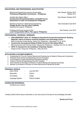 EDUCATIONAL AND PROFESSIONAL QUALIFICATION:
Mechanical Engineering Licensure Examination Year Passed: October 2014
Professional Regulation Commission – Philippines Rating: 81%
Certified Site Safety Officer Year Passed: October 2016
Construction Occupational Safety and Health Course
Department of Labor and Employment Philippines 
Bachelor of Science in Mechanical Engineering Year Graduated: April 2014
Colegio De San Juan De Letran Calamba
Calamba City Laguna, Philippines
Professional Driving Licensure Test Year Passed: June 2013
Land Transportation Office, Pila Laguna, Philippines
PROFESSIONAL TRAININGS / SEMINARS:
➢ PHILCONSTRUCT 2016- 27th Philippine International Construction Equipment, Building
Materials, Interior & Exterior Products Exhibition and Technology Forum
SMX Convention Center Manila, Pasay City, Philippines - (November 10-13, 2016)
➢ Construction Occupational Safety & Health Course for Site Safety Officer
DM Cosunji Technical Training Center, Taguig City, Philippines - (October 8,9,15 & 16, 2016)
➢ NFPA 13: Standard for the Installation of Sprinkler System
Ortigas Center, Pasig City, Philippines - (May 26,2016)
AFFILIATIONS & ACCOMPLISHMENTS:
➢ Outstanding On-The-Job Trainee (Mechanical Engineering) at Waterich Resources Corporation
➢ President of the School of Engineering Council of Leaders
➢ Vice President of Letran Mechanical Engineering Society
➢ Auditor of School of Engineering Council of Leaders
➢ Vice Chairman of the Board of Director of Letran Mechanical Engineering Society
➢ Member of the Board of Director of Letran Mechanical Engineering Society
PERSONAL DETAILS:
Date of Birth : June 06,1991
Nationality : Filipino
Civil Status : Single
Language Spoken : Filipino/ English
CHARACTER REFERENCE:
Available upon request.
I Hereby certify that the above information is true and correct to the best of my knowledge and belief.
Rinell Leri R. Pico
• Pertinent documents are available upon request
 