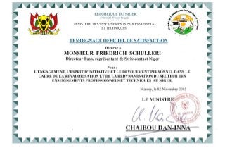 REPUBLIQUE DU NIGER
Fraternite-Travail-Progres
***********
MINISTERE DES ENSEIGNEMENTS PROFESSIONNELS
ET TECHNIQUES
TEMOIGNAGE OFFICIEL DE SATISFACTION
Decerne it
MONSIEUR FRIEDRICH SCHULLERI
Directeur Pays, representant de Swisscontact Niger
Pour:
, ,
L'ENGAGEMENT, L'ESPRIT D'INITIATIVE ET LE DEVOUEMENT PERSONNEL DANS LE
CADRE DE LA REVALORISATION ET DE LA REDYNAMISATION DU SECTEUR DES
ENSEIGNEMENTS PROFESSIONNELS'ET TECHNIQUES AU NIGER.
Niamey, Ie 02 Novembre 2015
LEMINIST
{f
CHAIBOU DAN-INNA
~
 
