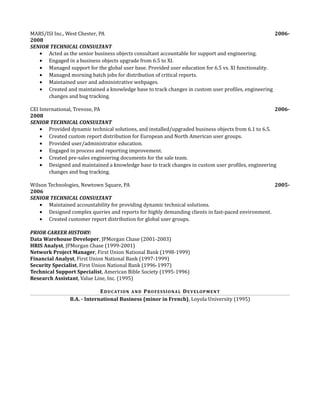 MARS/ISI Inc., West Chester, PA 2006-
2008
SENIOR TECHNICAL CONSULTANT
• Acted as the senior business objects consultant accountable for support and engineering.
• Engaged in a business objects upgrade from 6.5 to XI.
• Managed support for the global user base. Provided user education for 6.5 vs. XI functionality.
• Managed morning batch jobs for distribution of critical reports.
• Maintained user and administrative webpages.
• Created and maintained a knowledge base to track changes in custom user profiles, engineering
changes and bug tracking.
CEI International, Trevose, PA 2006-
2008
SENIOR TECHNICAL CONSULTANT
• Provided dynamic technical solutions, and installed/upgraded business objects from 6.1 to 6.5.
• Created custom report distribution for European and North American user groups.
• Provided user/administrator education.
• Engaged in process and reporting improvement.
• Created pre-sales engineering documents for the sale team.
• Designed and maintained a knowledge base to track changes in custom user profiles, engineering
changes and bug tracking.
Wilson Technologies, Newtown Square, PA 2005-
2006
SENIOR TECHNICAL CONSULTANT
• Maintained accountability for providing dynamic technical solutions.
• Designed complex queries and reports for highly demanding clients in fast-paced environment.
• Created customer report distribution for global user groups.
PRIOR CAREER HISTORY:
Data Warehouse Developer, JPMorgan Chase (2001-2003)
HRIS Analyst, JPMorgan Chase (1999-2001)
Network Project Manager, First Union National Bank (1998-1999)
Financial Analyst, First Union National Bank (1997-1999)
Security Specialist, First Union National Bank (1996-1997)
Technical Support Specialist, American Bible Society (1995-1996)
Research Assistant, Value Line, Inc. (1995)
EDUCATION AND PROFESSIONAL DEVELOPMENT
B.A. - International Business (minor in French), Loyola University (1995)
 