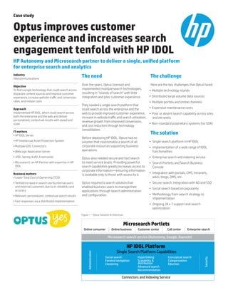 Case study
Optus improves customer
experience and increases search
engagement tenfold with HP IDOL
HP Autonomy and Microsearch partner to deliver a single, unified platform
for enterprise search and analytics
Industry
Telecommunications
Objective
To find a single technology that could search across
disparate content sources and improve customer
experience, increase website traffic and conversion
rates, and reduce costs
Approach
Implemented HP IDOL, which could search across
both the enterprise and the web and deliver
personalized, contextual results with speed and
scale
IT matters
•	HP IDOL Server
•	HP Intellectual Asset Protection System
•	Multiple IDOL Connectors
•	WebLogic Application Server
•	J2EE, Spring, AJAX, Freemarker
•	Microsearch: an HP Partner with expertise in HP
IDOL
Business matters
•	Lower Total Cost of Ownership (TCO)
•	Tenfold increase in search use by internal users
and external customers due to its reliability and
accuracy
•	Relevant, personalized, contextual search results
•	Fast responses via a distributed implementation
The need
Over the years, Optus licensed and
implemented multiple search technologies,
resulting in “islands of search” with little
integration and poor customer experience.
They needed a single search platform that
could search across the enterprise and the
web to provide improved customer experience,
increase in website traffic and search utilization,
revenue growth from improved conversions,
and cost reduction through technology
consolidation.
Before deploying HP IDOL, Optus had no
solution that could enable a search of all
corporate resources supporting business
operations.
Optus also needed secure and fast search
to meet service levels. Providing powerful
search capabilities greatly increases access to
corporate information—ensuring information
is available only to those with access to it.
Optus required a search solution that
enabled business users to manage their
applications through search administration
and configuration.
The challenge
Here are the key challenges that Optus faced:
•	 	Multiple technology islands
•	 	Distributed large volume data sources
•	 	Multiple portals and online channels
•	 	Expensive maintenance costs
•	 	Poor or absent search capability across sites
and intranets
•	 	Non-standard proprietary systems (no SOA)
The solution
•	 Single search platform in HP IDOL
•	 Implementation of a wide range of IDOL
functionalities
•	 Enterprise search and indexing service
•	 Search Portlets and Search Business
Console
•	 Integration with portals, CMS, intranets,
wikis, blogs, DMS, etc.
•	 Secure search: Integration with AD and SSO
•	 Social search based on popularity
•	 Methodology from search strategy to
implementation
•	 Ongoing 24 x 7 support and search
optimization
Microsearch Portlets
HP IDOL Platform
Microsearch search service (Autonomy, Google, Baynote)
Online consumer Online business Customer center Call center Enterprise search
Single Search Platform Capabilities
Social search
Faceted navigation
Clustering
Administration
Security
Connectors and Indexing Service
Hyperlinking
Scalability &
distribution
Advanced search
Recommendation
Conceptual search
Categorization
Eduction
Figure 1 – Optus Solution Architecture
 