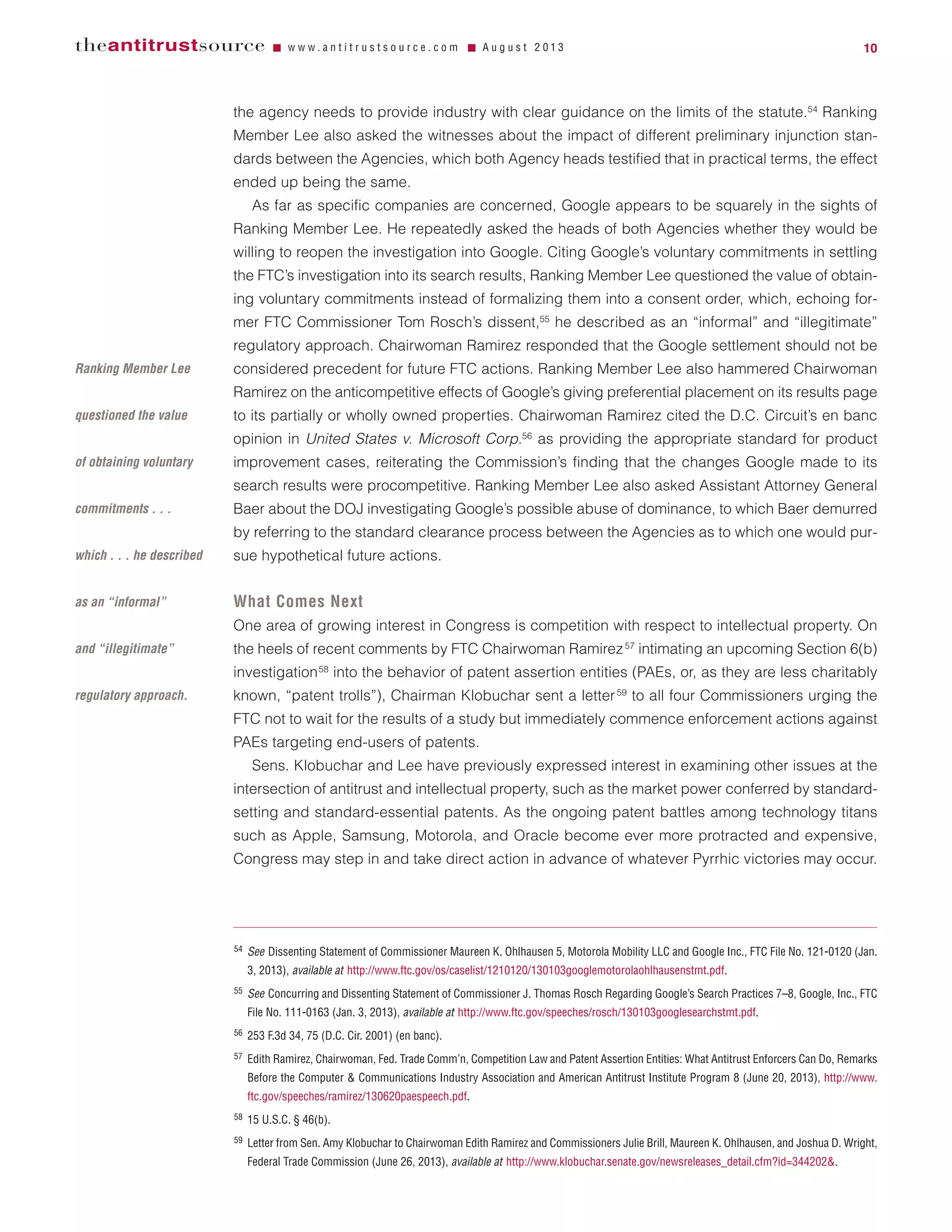the agency needs to provide industry with clear guidance on the limits of the statute.54
Ranking
Member Lee also asked the witnesses about the impact of different preliminary injunction stan-
dards between the Agencies, which both Agency heads testified that in practical terms, the effect
ended up being the same.
As far as specific companies are concerned, Google appears to be squarely in the sights of
Ranking Member Lee. He repeatedly asked the heads of both Agencies whether they would be
willing to reopen the investigation into Google. Citing Google’s voluntary commitments in settling
the FTC’s investigation into its search results, Ranking Member Lee questioned the value of obtain-
ing voluntary commitments instead of formalizing them into a consent order, which, echoing for-
mer FTC Commissioner Tom Rosch’s dissent,55
he described as an “informal” and “illegitimate”
regulatory approach. Chairwoman Ramirez responded that the Google settlement should not be
considered precedent for future FTC actions. Ranking Member Lee also hammered Chairwoman
Ramirez on the anticompetitive effects of Google’s giving preferential placement on its results page
to its partially or wholly owned properties. Chairwoman Ramirez cited the D.C. Circuit’s en banc
opinion in United States v. Microsoft Corp.56
as providing the appropriate standard for product
improvement cases, reiterating the Commission’s finding that the changes Google made to its
search results were procompetitive. Ranking Member Lee also asked Assistant Attorney General
Baer about the DOJ investigating Google’s possible abuse of dominance, to which Baer demurred
by referring to the standard clearance process between the Agencies as to which one would pur-
sue hypothetical future actions.
What Comes Next
One area of growing interest in Congress is competition with respect to intellectual property. On
the heels of recent comments by FTC Chairwoman Ramirez57
intimating an upcoming Section 6(b)
investigation58
into the behavior of patent assertion entities (PAEs, or, as they are less charitably
known, “patent trolls”), Chairman Klobuchar sent a letter59
to all four Commissioners urging the
FTC not to wait for the results of a study but immediately commence enforcement actions against
PAEs targeting end-users of patents.
Sens. Klobuchar and Lee have previously expressed interest in examining other issues at the
intersection of antitrust and intellectual property, such as the market power conferred by standard-
setting and standard-essential patents. As the ongoing patent battles among technology titans
such as Apple, Samsung, Motorola, and Oracle become ever more protracted and expensive,
Congress may step in and take direct action in advance of whatever Pyrrhic victories may occur.
theantitrustsource Ⅵ w w w . a n t i t r u s t s o u r c e . c o m Ⅵ A u g u s t 2 0 1 3 10
54 See Dissenting Statement of Commissioner Maureen K. Ohlhausen 5, Motorola Mobility LLC and Google Inc., FTC File No. 121-0120 (Jan.
3, 2013), available at http://www.ftc.gov/os/caselist/1210120/130103googlemotorolaohlhausenstmt.pdf.
55 See Concurring and Dissenting Statement of Commissioner J. Thomas Rosch Regarding Google’s Search Practices 7–8, Google, Inc., FTC
File No. 111-0163 (Jan. 3, 2013), available at http://www.ftc.gov/speeches/rosch/130103googlesearchstmt.pdf.
56 253 F.3d 34, 75 (D.C. Cir. 2001) (en banc).
57 Edith Ramirez, Chairwoman, Fed. Trade Comm’n, Competition Law and Patent Assertion Entities: What Antitrust Enforcers Can Do, Remarks
Before the Computer & Communications Industry Association and American Antitrust Institute Program 8 (June 20, 2013), http://www.
ftc.gov/speeches/ramirez/130620paespeech.pdf.
58 15 U.S.C. § 46(b).
59 Letter from Sen. Amy Klobuchar to Chairwoman Edith Ramirez and Commissioners Julie Brill, Maureen K. Ohlhausen, and Joshua D. Wright,
Federal Trade Commission (June 26, 2013), available at http://www.klobuchar.senate.gov/newsreleases_detail.cfm?id=344202&.
Ranking Member Lee
questioned the value
of obtaining voluntary
commitments . . .
which . . . he described
as an “informal”
and “illegitimate”
regulatory approach.
 