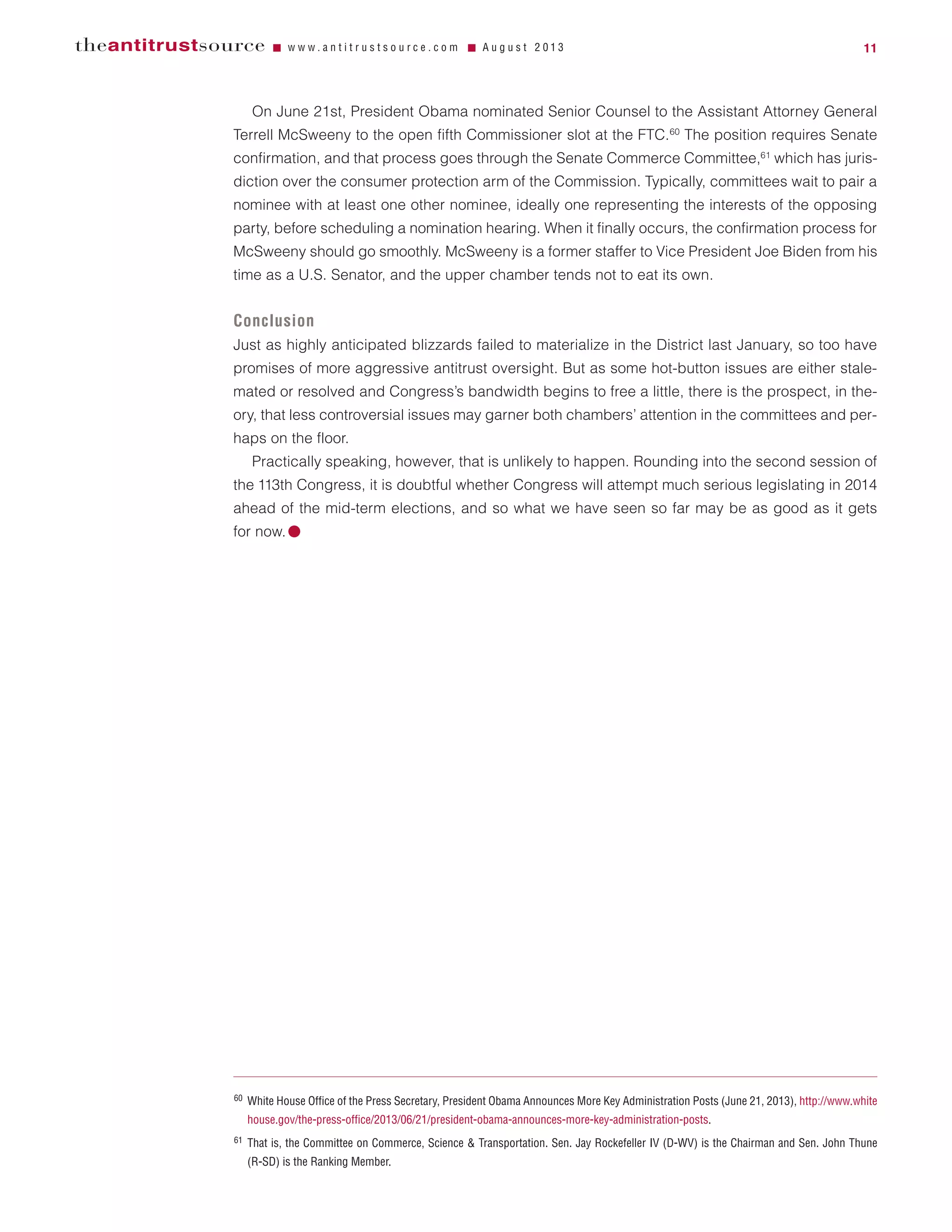 On June 21st, President Obama nominated Senior Counsel to the Assistant Attorney General
Terrell McSweeny to the open fifth Commissioner slot at the FTC.60
The position requires Senate
confirmation, and that process goes through the Senate Commerce Committee,61
which has juris-
diction over the consumer protection arm of the Commission. Typically, committees wait to pair a
nominee with at least one other nominee, ideally one representing the interests of the opposing
party, before scheduling a nomination hearing. When it finally occurs, the confirmation process for
McSweeny should go smoothly. McSweeny is a former staffer to Vice President Joe Biden from his
time as a U.S. Senator, and the upper chamber tends not to eat its own.
Conclusion
Just as highly anticipated blizzards failed to materialize in the District last January, so too have
promises of more aggressive antitrust oversight. But as some hot-button issues are either stale-
mated or resolved and Congress’s bandwidth begins to free a little, there is the prospect, in the-
ory, that less controversial issues may garner both chambers’ attention in the committees and per-
haps on the floor.
Practically speaking, however, that is unlikely to happen. Rounding into the second session of
the 113th Congress, it is doubtful whether Congress will attempt much serious legislating in 2014
ahead of the mid-term elections, and so what we have seen so far may be as good as it gets
for now.ⅷ
theantitrustsource Ⅵ w w w . a n t i t r u s t s o u r c e . c o m Ⅵ A u g u s t 2 0 1 3 11
60 White House Office of the Press Secretary, President Obama Announces More Key Administration Posts (June 21, 2013), http://www.white
house.gov/the-press-office/2013/06/21/president-obama-announces-more-key-administration-posts.
61 That is, the Committee on Commerce, Science & Transportation. Sen. Jay Rockefeller IV (D-WV) is the Chairman and Sen. John Thune
(R-SD) is the Ranking Member.
 