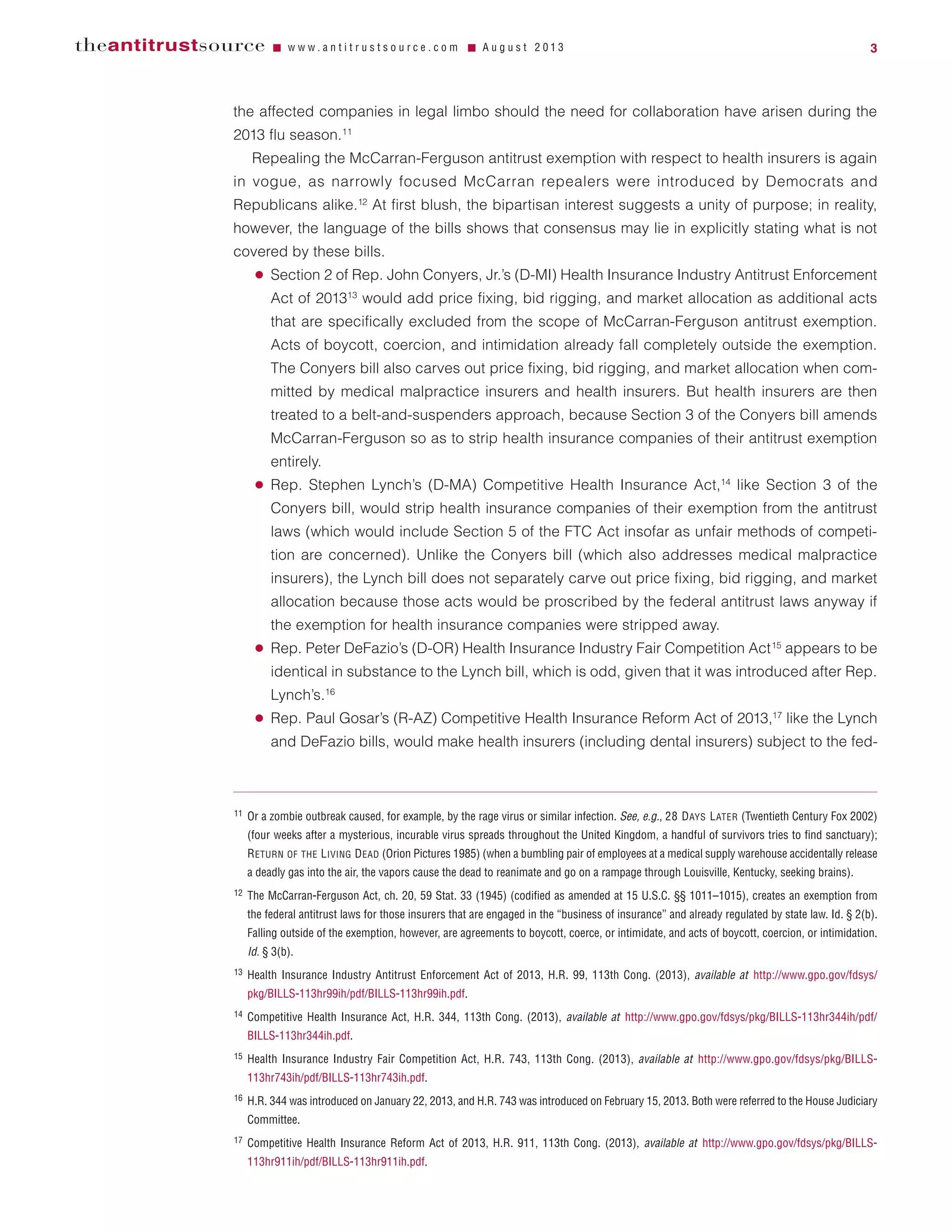 the affected companies in legal limbo should the need for collaboration have arisen during the
2013 flu season.11
Repealing the McCarran-Ferguson antitrust exemption with respect to health insurers is again
in vogue, as narrowly focused McCarran repealers were introduced by Democrats and
Republicans alike.12
At first blush, the bipartisan interest suggests a unity of purpose; in reality,
however, the language of the bills shows that consensus may lie in explicitly stating what is not
covered by these bills.
● Section 2 of Rep. John Conyers, Jr.’s (D-MI) Health Insurance Industry Antitrust Enforcement
Act of 201313
would add price fixing, bid rigging, and market allocation as additional acts
that are specifically excluded from the scope of McCarran-Ferguson antitrust exemption.
Acts of boycott, coercion, and intimidation already fall completely outside the exemption.
The Conyers bill also carves out price fixing, bid rigging, and market allocation when com-
mitted by medical malpractice insurers and health insurers. But health insurers are then
treated to a belt-and-suspenders approach, because Section 3 of the Conyers bill amends
McCarran-Ferguson so as to strip health insurance companies of their antitrust exemption
entirely.
● Rep. Stephen Lynch’s (D-MA) Competitive Health Insurance Act,14
like Section 3 of the
Conyers bill, would strip health insurance companies of their exemption from the antitrust
laws (which would include Section 5 of the FTC Act insofar as unfair methods of competi-
tion are concerned). Unlike the Conyers bill (which also addresses medical malpractice
insurers), the Lynch bill does not separately carve out price fixing, bid rigging, and market
allocation because those acts would be proscribed by the federal antitrust laws anyway if
the exemption for health insurance companies were stripped away.
● Rep. Peter DeFazio’s (D-OR) Health Insurance Industry Fair Competition Act15
appears to be
identical in substance to the Lynch bill, which is odd, given that it was introduced after Rep.
Lynch’s.16
● Rep. Paul Gosar’s (R-AZ) Competitive Health Insurance Reform Act of 2013,17
like the Lynch
and DeFazio bills, would make health insurers (including dental insurers) subject to the fed-
theantitrustsource Ⅵ w w w . a n t i t r u s t s o u r c e . c o m Ⅵ A u g u s t 2 0 1 3 3
11 Or a zombie outbreak caused, for example, by the rage virus or similar infection. See, e.g., 28 DAYS LATER (Twentieth Century Fox 2002)
(four weeks after a mysterious, incurable virus spreads throughout the United Kingdom, a handful of survivors tries to find sanctuary);
RETURN OF THE LIVING DEAD (Orion Pictures 1985) (when a bumbling pair of employees at a medical supply warehouse accidentally release
a deadly gas into the air, the vapors cause the dead to reanimate and go on a rampage through Louisville, Kentucky, seeking brains).
12 The McCarran-Ferguson Act, ch. 20, 59 Stat. 33 (1945) (codified as amended at 15 U.S.C. §§ 1011–1015), creates an exemption from
the federal antitrust laws for those insurers that are engaged in the “business of insurance” and already regulated by state law. Id. § 2(b).
Falling outside of the exemption, however, are agreements to boycott, coerce, or intimidate, and acts of boycott, coercion, or intimidation.
Id. § 3(b).
13 Health Insurance Industry Antitrust Enforcement Act of 2013, H.R. 99, 113th Cong. (2013), available at http://www.gpo.gov/fdsys/
pkg/BILLS-113hr99ih/pdf/BILLS-113hr99ih.pdf.
14 Competitive Health Insurance Act, H.R. 344, 113th Cong. (2013), available at http://www.gpo.gov/fdsys/pkg/BILLS-113hr344ih/pdf/
BILLS-113hr344ih.pdf.
15 Health Insurance Industry Fair Competition Act, H.R. 743, 113th Cong. (2013), available at http://www.gpo.gov/fdsys/pkg/BILLS-
113hr743ih/pdf/BILLS-113hr743ih.pdf.
16 H.R. 344 was introduced on January 22, 2013, and H.R. 743 was introduced on February 15, 2013. Both were referred to the House Judiciary
Committee.
17 Competitive Health Insurance Reform Act of 2013, H.R. 911, 113th Cong. (2013), available at http://www.gpo.gov/fdsys/pkg/BILLS-
113hr911ih/pdf/BILLS-113hr911ih.pdf.
 