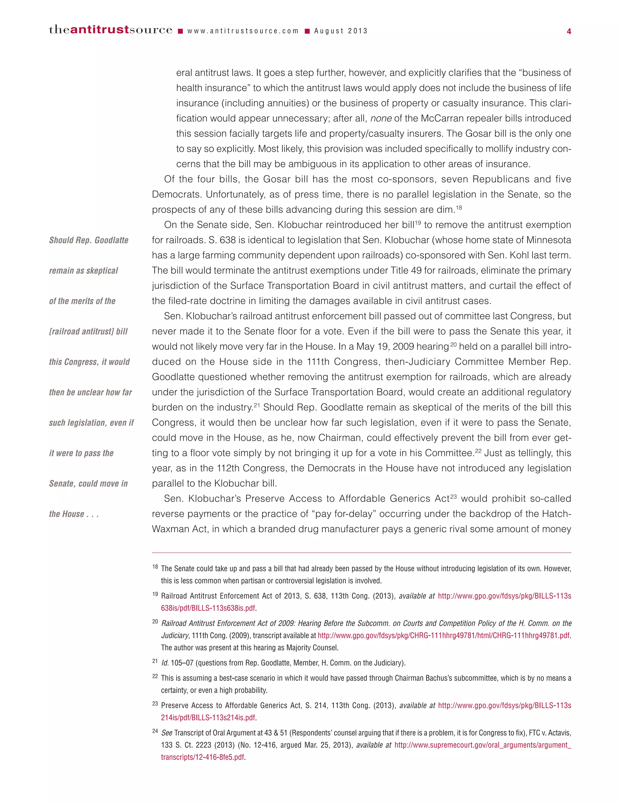 eral antitrust laws. It goes a step further, however, and explicitly clarifies that the “business of
health insurance” to which the antitrust laws would apply does not include the business of life
insurance (including annuities) or the business of property or casualty insurance. This clari-
fication would appear unnecessary; after all, none of the McCarran repealer bills introduced
this session facially targets life and property/casualty insurers. The Gosar bill is the only one
to say so explicitly. Most likely, this provision was included specifically to mollify industry con-
cerns that the bill may be ambiguous in its application to other areas of insurance.
Of the four bills, the Gosar bill has the most co-sponsors, seven Republicans and five
Democrats. Unfortunately, as of press time, there is no parallel legislation in the Senate, so the
prospects of any of these bills advancing during this session are dim.18
On the Senate side, Sen. Klobuchar reintroduced her bill19
to remove the antitrust exemption
for railroads. S. 638 is identical to legislation that Sen. Klobuchar (whose home state of Minnesota
has a large farming community dependent upon railroads) co-sponsored with Sen. Kohl last term.
The bill would terminate the antitrust exemptions under Title 49 for railroads, eliminate the primary
jurisdiction of the Surface Transportation Board in civil antitrust matters, and curtail the effect of
the filed-rate doctrine in limiting the damages available in civil antitrust cases.
Sen. Klobuchar’s railroad antitrust enforcement bill passed out of committee last Congress, but
never made it to the Senate floor for a vote. Even if the bill were to pass the Senate this year, it
would not likely move very far in the House. In a May 19, 2009 hearing20
held on a parallel bill intro-
duced on the House side in the 111th Congress, then-Judiciary Committee Member Rep.
Goodlatte questioned whether removing the antitrust exemption for railroads, which are already
under the jurisdiction of the Surface Transportation Board, would create an additional regulatory
burden on the industry.21
Should Rep. Goodlatte remain as skeptical of the merits of the bill this
Congress, it would then be unclear how far such legislation, even if it were to pass the Senate,
could move in the House, as he, now Chairman, could effectively prevent the bill from ever get-
ting to a floor vote simply by not bringing it up for a vote in his Committee.22
Just as tellingly, this
year, as in the 112th Congress, the Democrats in the House have not introduced any legislation
parallel to the Klobuchar bill.
Sen. Klobuchar’s Preserve Access to Affordable Generics Act23
would prohibit so-called
reverse payments or the practice of “pay for-delay” occurring under the backdrop of the Hatch-
Waxman Act, in which a branded drug manufacturer pays a generic rival some amount of money
theantitrustsource Ⅵ w w w . a n t i t r u s t s o u r c e . c o m Ⅵ A u g u s t 2 0 1 3 4
18 The Senate could take up and pass a bill that had already been passed by the House without introducing legislation of its own. However,
this is less common when partisan or controversial legislation is involved.
19 Railroad Antitrust Enforcement Act of 2013, S. 638, 113th Cong. (2013), available at http://www.gpo.gov/fdsys/pkg/BILLS-113s
638is/pdf/BILLS-113s638is.pdf.
20 Railroad Antitrust Enforcement Act of 2009: Hearing Before the Subcomm. on Courts and Competition Policy of the H. Comm. on the
Judiciary, 111th Cong. (2009), transcript available at http://www.gpo.gov/fdsys/pkg/CHRG-111hhrg49781/html/CHRG-111hhrg49781.pdf.
The author was present at this hearing as Majority Counsel.
21 Id. 105–07 (questions from Rep. Goodlatte, Member, H. Comm. on the Judiciary).
22 This is assuming a best-case scenario in which it would have passed through Chairman Bachus’s subcommittee, which is by no means a
certainty, or even a high probability.
23 Preserve Access to Affordable Generics Act, S. 214, 113th Cong. (2013), available at http://www.gpo.gov/fdsys/pkg/BILLS-113s
214is/pdf/BILLS-113s214is.pdf.
24 See Transcript of Oral Argument at 43 & 51 (Respondents’ counsel arguing that if there is a problem, it is for Congress to fix), FTC v. Actavis,
133 S. Ct. 2223 (2013) (No. 12-416, argued Mar. 25, 2013), available at http://www.supremecourt.gov/oral_arguments/argument_
transcripts/12-416-8fe5.pdf.
Should Rep. Goodlatte
remain as skeptical
of the merits of the
[railroad antitrust] bill
this Congress, it would
then be unclear how far
such legislation, even if
it were to pass the
Senate, could move in
the House . . .
 