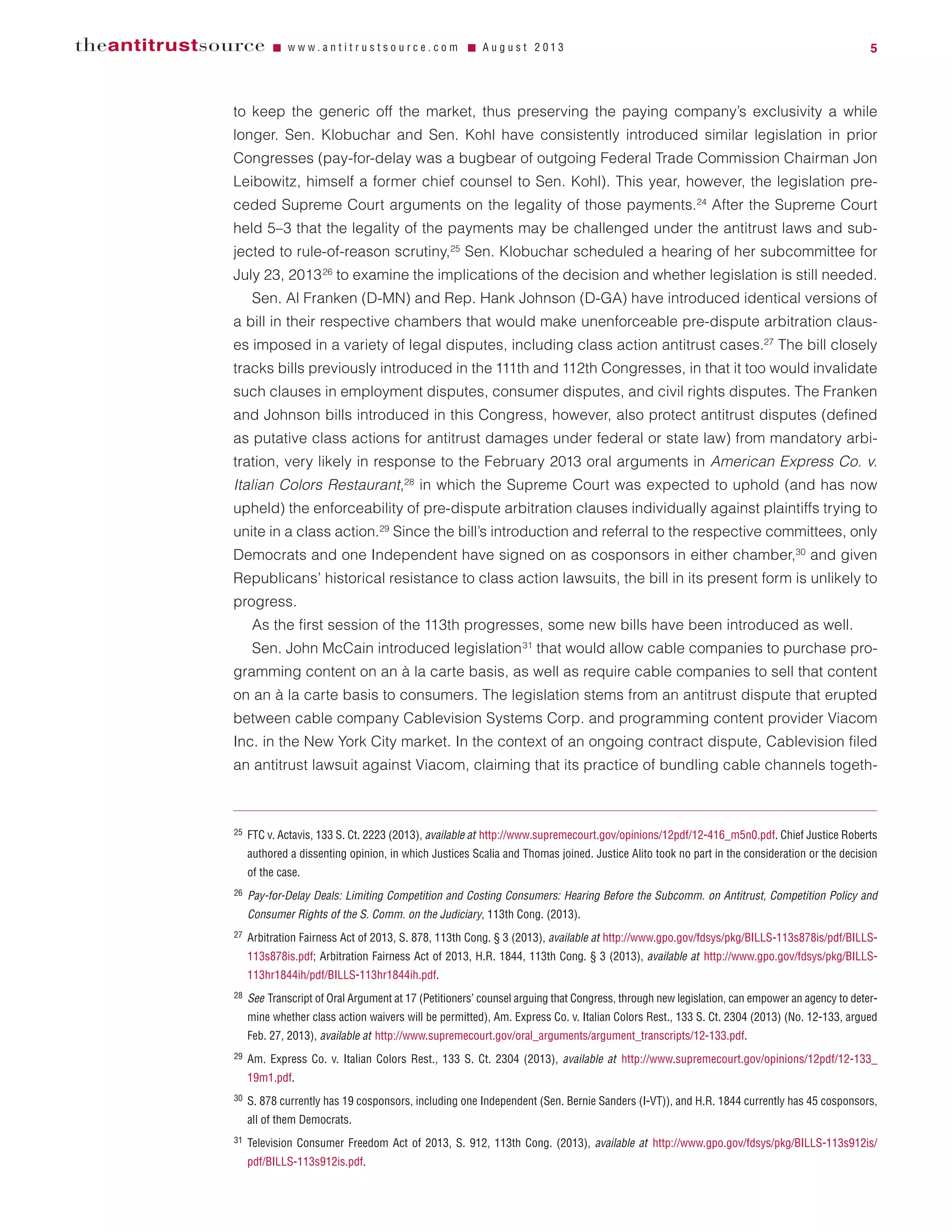 to keep the generic off the market, thus preserving the paying company’s exclusivity a while
longer. Sen. Klobuchar and Sen. Kohl have consistently introduced similar legislation in prior
Congresses (pay-for-delay was a bugbear of outgoing Federal Trade Commission Chairman Jon
Leibowitz, himself a former chief counsel to Sen. Kohl). This year, however, the legislation pre-
ceded Supreme Court arguments on the legality of those payments.24
After the Supreme Court
held 5–3 that the legality of the payments may be challenged under the antitrust laws and sub-
jected to rule-of-reason scrutiny,25
Sen. Klobuchar scheduled a hearing of her subcommittee for
July 23, 201326
to examine the implications of the decision and whether legislation is still needed.
Sen. Al Franken (D-MN) and Rep. Hank Johnson (D-GA) have introduced identical versions of
a bill in their respective chambers that would make unenforceable pre-dispute arbitration claus-
es imposed in a variety of legal disputes, including class action antitrust cases.27
The bill closely
tracks bills previously introduced in the 111th and 112th Congresses, in that it too would invalidate
such clauses in employment disputes, consumer disputes, and civil rights disputes. The Franken
and Johnson bills introduced in this Congress, however, also protect antitrust disputes (defined
as putative class actions for antitrust damages under federal or state law) from mandatory arbi-
tration, very likely in response to the February 2013 oral arguments in American Express Co. v.
Italian Colors Restaurant,28
in which the Supreme Court was expected to uphold (and has now
upheld) the enforceability of pre-dispute arbitration clauses individually against plaintiffs trying to
unite in a class action.29
Since the bill’s introduction and referral to the respective committees, only
Democrats and one Independent have signed on as cosponsors in either chamber,30
and given
Republicans’ historical resistance to class action lawsuits, the bill in its present form is unlikely to
progress.
As the first session of the 113th progresses, some new bills have been introduced as well.
Sen. John McCain introduced legislation31
that would allow cable companies to purchase pro-
gramming content on an à la carte basis, as well as require cable companies to sell that content
on an à la carte basis to consumers. The legislation stems from an antitrust dispute that erupted
between cable company Cablevision Systems Corp. and programming content provider Viacom
Inc. in the New York City market. In the context of an ongoing contract dispute, Cablevision filed
an antitrust lawsuit against Viacom, claiming that its practice of bundling cable channels togeth-
theantitrustsource Ⅵ w w w . a n t i t r u s t s o u r c e . c o m Ⅵ A u g u s t 2 0 1 3 5
25 FTC v. Actavis, 133 S. Ct. 2223 (2013), available at http://www.supremecourt.gov/opinions/12pdf/12-416_m5n0.pdf. Chief Justice Roberts
authored a dissenting opinion, in which Justices Scalia and Thomas joined. Justice Alito took no part in the consideration or the decision
of the case.
26 Pay-for-Delay Deals: Limiting Competition and Costing Consumers: Hearing Before the Subcomm. on Antitrust, Competition Policy and
Consumer Rights of the S. Comm. on the Judiciary, 113th Cong. (2013).
27 Arbitration Fairness Act of 2013, S. 878, 113th Cong. § 3 (2013), available at http://www.gpo.gov/fdsys/pkg/BILLS-113s878is/pdf/BILLS-
113s878is.pdf; Arbitration Fairness Act of 2013, H.R. 1844, 113th Cong. § 3 (2013), available at http://www.gpo.gov/fdsys/pkg/BILLS-
113hr1844ih/pdf/BILLS-113hr1844ih.pdf.
28 See Transcript of Oral Argument at 17 (Petitioners’ counsel arguing that Congress, through new legislation, can empower an agency to deter-
mine whether class action waivers will be permitted), Am. Express Co. v. Italian Colors Rest., 133 S. Ct. 2304 (2013) (No. 12-133, argued
Feb. 27, 2013), available at http://www.supremecourt.gov/oral_arguments/argument_transcripts/12-133.pdf.
29 Am. Express Co. v. Italian Colors Rest., 133 S. Ct. 2304 (2013), available at http://www.supremecourt.gov/opinions/12pdf/12-133_
19m1.pdf.
30 S. 878 currently has 19 cosponsors, including one Independent (Sen. Bernie Sanders (I-VT)), and H.R. 1844 currently has 45 cosponsors,
all of them Democrats.
31 Television Consumer Freedom Act of 2013, S. 912, 113th Cong. (2013), available at http://www.gpo.gov/fdsys/pkg/BILLS-113s912is/
pdf/BILLS-113s912is.pdf.
 