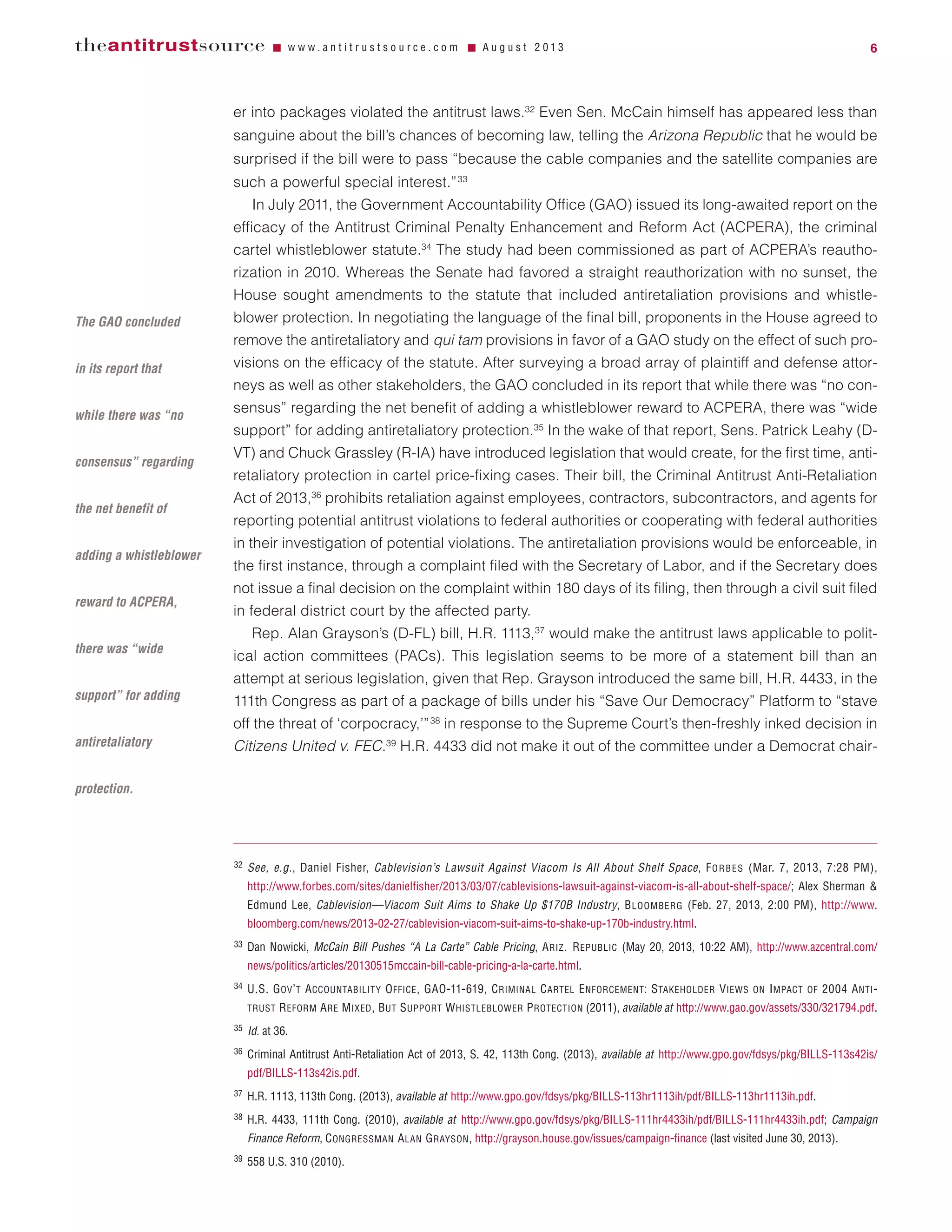 er into packages violated the antitrust laws.32
Even Sen. McCain himself has appeared less than
sanguine about the bill’s chances of becoming law, telling the Arizona Republic that he would be
surprised if the bill were to pass “because the cable companies and the satellite companies are
such a powerful special interest.”33
In July 2011, the Government Accountability Office (GAO) issued its long-awaited report on the
efficacy of the Antitrust Criminal Penalty Enhancement and Reform Act (ACPERA), the criminal
cartel whistleblower statute.34
The study had been commissioned as part of ACPERA’s reautho-
rization in 2010. Whereas the Senate had favored a straight reauthorization with no sunset, the
House sought amendments to the statute that included antiretaliation provisions and whistle-
blower protection. In negotiating the language of the final bill, proponents in the House agreed to
remove the antiretaliatory and qui tam provisions in favor of a GAO study on the effect of such pro-
visions on the efficacy of the statute. After surveying a broad array of plaintiff and defense attor-
neys as well as other stakeholders, the GAO concluded in its report that while there was “no con-
sensus” regarding the net benefit of adding a whistleblower reward to ACPERA, there was “wide
support” for adding antiretaliatory protection.35
In the wake of that report, Sens. Patrick Leahy (D-
VT) and Chuck Grassley (R-IA) have introduced legislation that would create, for the first time, anti-
retaliatory protection in cartel price-fixing cases. Their bill, the Criminal Antitrust Anti-Retaliation
Act of 2013,36
prohibits retaliation against employees, contractors, subcontractors, and agents for
reporting potential antitrust violations to federal authorities or cooperating with federal authorities
in their investigation of potential violations. The antiretaliation provisions would be enforceable, in
the first instance, through a complaint filed with the Secretary of Labor, and if the Secretary does
not issue a final decision on the complaint within 180 days of its filing, then through a civil suit filed
in federal district court by the affected party.
Rep. Alan Grayson’s (D-FL) bill, H.R. 1113,37
would make the antitrust laws applicable to polit-
ical action committees (PACs). This legislation seems to be more of a statement bill than an
attempt at serious legislation, given that Rep. Grayson introduced the same bill, H.R. 4433, in the
111th Congress as part of a package of bills under his “Save Our Democracy” Platform to “stave
off the threat of ‘corpocracy,’”38
in response to the Supreme Court’s then-freshly inked decision in
Citizens United v. FEC.39
H.R. 4433 did not make it out of the committee under a Democrat chair-
theantitrustsource Ⅵ w w w . a n t i t r u s t s o u r c e . c o m Ⅵ A u g u s t 2 0 1 3 6
32 See, e.g., Daniel Fisher, Cablevision’s Lawsuit Against Viacom Is All About Shelf Space, FORBES (Mar. 7, 2013, 7:28 PM),
http://www.forbes.com/sites/danielfisher/2013/03/07/cablevisions-lawsuit-against-viacom-is-all-about-shelf-space/; Alex Sherman &
Edmund Lee, Cablevision—Viacom Suit Aims to Shake Up $170B Industry, BLOOMBERG (Feb. 27, 2013, 2:00 PM), http://www.
bloomberg.com/news/2013-02-27/cablevision-viacom-suit-aims-to-shake-up-170b-industry.html.
33 Dan Nowicki, McCain Bill Pushes “A La Carte” Cable Pricing, ARIZ. REPUBLIC (May 20, 2013, 10:22 AM), http://www.azcentral.com/
news/politics/articles/20130515mccain-bill-cable-pricing-a-la-carte.html.
34 U.S. GOV’T ACCOUNTABILITY OFFICE, GAO-11-619, CRIMINAL CARTEL ENFORCEMENT: STAKEHOLDER VIEWS ON IMPACT OF 2004 ANTI-
TRUST REFORM ARE MIXED, BUT SUPPORT WHISTLEBLOWER PROTECTION (2011), available at http://www.gao.gov/assets/330/321794.pdf.
35 Id. at 36.
36 Criminal Antitrust Anti-Retaliation Act of 2013, S. 42, 113th Cong. (2013), available at http://www.gpo.gov/fdsys/pkg/BILLS-113s42is/
pdf/BILLS-113s42is.pdf.
37 H.R. 1113, 113th Cong. (2013), available at http://www.gpo.gov/fdsys/pkg/BILLS-113hr1113ih/pdf/BILLS-113hr1113ih.pdf.
38 H.R. 4433, 111th Cong. (2010), available at http://www.gpo.gov/fdsys/pkg/BILLS-111hr4433ih/pdf/BILLS-111hr4433ih.pdf; Campaign
Finance Reform, CONGRESSMAN ALAN GRAYSON, http://grayson.house.gov/issues/campaign-finance (last visited June 30, 2013).
39 558 U.S. 310 (2010).
The GAO concluded
in its report that
while there was “no
consensus” regarding
the net benefit of
adding a whistleblower
reward to ACPERA,
there was “wide
support” for adding
antiretaliatory
protection.
 