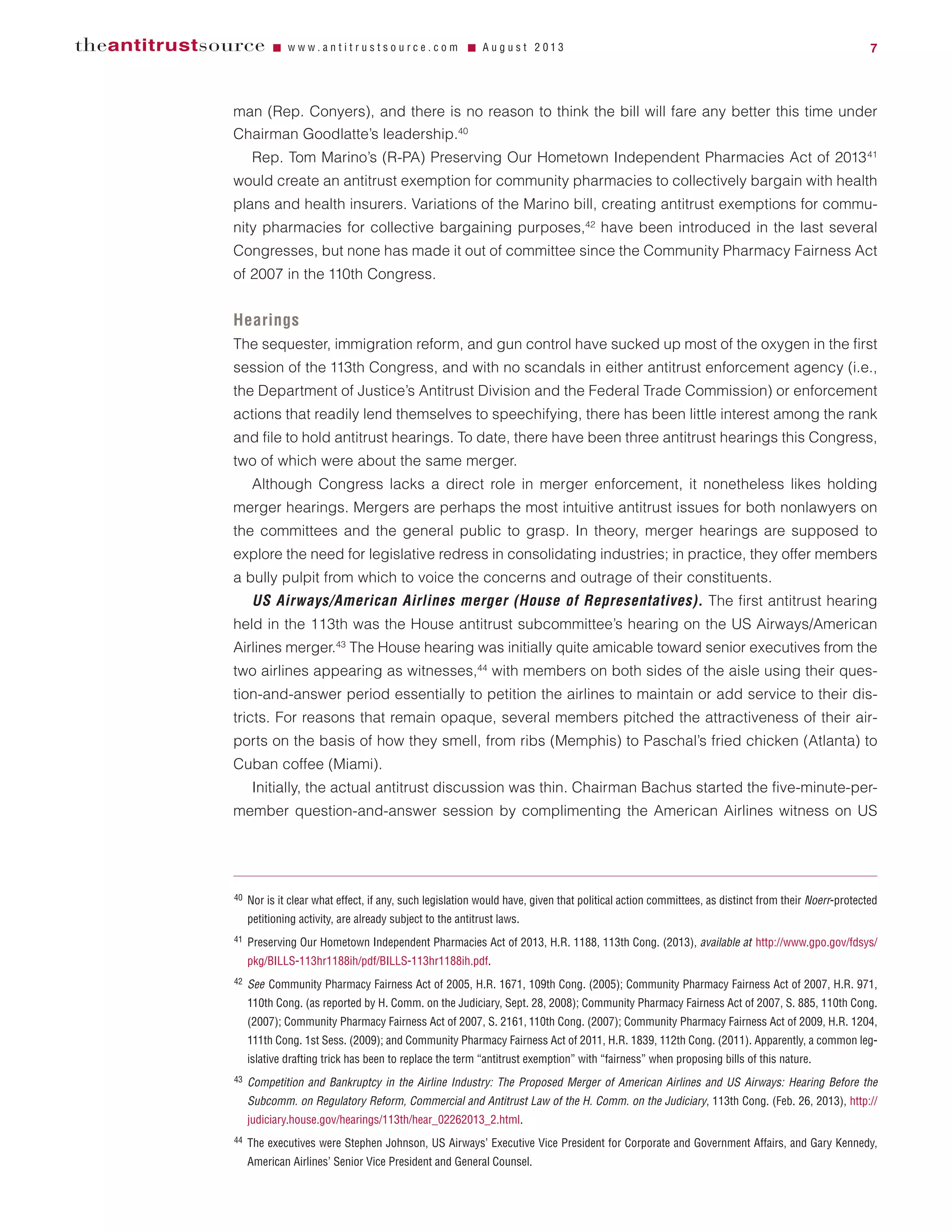 man (Rep. Conyers), and there is no reason to think the bill will fare any better this time under
Chairman Goodlatte’s leadership.40
Rep. Tom Marino’s (R-PA) Preserving Our Hometown Independent Pharmacies Act of 201341
would create an antitrust exemption for community pharmacies to collectively bargain with health
plans and health insurers. Variations of the Marino bill, creating antitrust exemptions for commu-
nity pharmacies for collective bargaining purposes,42
have been introduced in the last several
Congresses, but none has made it out of committee since the Community Pharmacy Fairness Act
of 2007 in the 110th Congress.
Hearings
The sequester, immigration reform, and gun control have sucked up most of the oxygen in the first
session of the 113th Congress, and with no scandals in either antitrust enforcement agency (i.e.,
the Department of Justice’s Antitrust Division and the Federal Trade Commission) or enforcement
actions that readily lend themselves to speechifying, there has been little interest among the rank
and file to hold antitrust hearings. To date, there have been three antitrust hearings this Congress,
two of which were about the same merger.
Although Congress lacks a direct role in merger enforcement, it nonetheless likes holding
merger hearings. Mergers are perhaps the most intuitive antitrust issues for both nonlawyers on
the committees and the general public to grasp. In theory, merger hearings are supposed to
explore the need for legislative redress in consolidating industries; in practice, they offer members
a bully pulpit from which to voice the concerns and outrage of their constituents.
US Airways/American Airlines merger (House of Representatives). The first antitrust hearing
held in the 113th was the House antitrust subcommittee’s hearing on the US Airways/American
Airlines merger.43
The House hearing was initially quite amicable toward senior executives from the
two airlines appearing as witnesses,44
with members on both sides of the aisle using their ques-
tion-and-answer period essentially to petition the airlines to maintain or add service to their dis-
tricts. For reasons that remain opaque, several members pitched the attractiveness of their air-
ports on the basis of how they smell, from ribs (Memphis) to Paschal’s fried chicken (Atlanta) to
Cuban coffee (Miami).
Initially, the actual antitrust discussion was thin. Chairman Bachus started the five-minute-per-
member question-and-answer session by complimenting the American Airlines witness on US
theantitrustsource Ⅵ w w w . a n t i t r u s t s o u r c e . c o m Ⅵ A u g u s t 2 0 1 3 7
40 Nor is it clear what effect, if any, such legislation would have, given that political action committees, as distinct from their Noerr-protected
petitioning activity, are already subject to the antitrust laws.
41 Preserving Our Hometown Independent Pharmacies Act of 2013, H.R. 1188, 113th Cong. (2013), available at http://www.gpo.gov/fdsys/
pkg/BILLS-113hr1188ih/pdf/BILLS-113hr1188ih.pdf.
42 See Community Pharmacy Fairness Act of 2005, H.R. 1671, 109th Cong. (2005); Community Pharmacy Fairness Act of 2007, H.R. 971,
110th Cong. (as reported by H. Comm. on the Judiciary, Sept. 28, 2008); Community Pharmacy Fairness Act of 2007, S. 885, 110th Cong.
(2007); Community Pharmacy Fairness Act of 2007, S. 2161, 110th Cong. (2007); Community Pharmacy Fairness Act of 2009, H.R. 1204,
111th Cong. 1st Sess. (2009); and Community Pharmacy Fairness Act of 2011, H.R. 1839, 112th Cong. (2011). Apparently, a common leg-
islative drafting trick has been to replace the term “antitrust exemption” with “fairness” when proposing bills of this nature.
43 Competition and Bankruptcy in the Airline Industry: The Proposed Merger of American Airlines and US Airways: Hearing Before the
Subcomm. on Regulatory Reform, Commercial and Antitrust Law of the H. Comm. on the Judiciary, 113th Cong. (Feb. 26, 2013), http://
judiciary.house.gov/hearings/113th/hear_02262013_2.html.
44 The executives were Stephen Johnson, US Airways’ Executive Vice President for Corporate and Government Affairs, and Gary Kennedy,
American Airlines’ Senior Vice President and General Counsel.
 