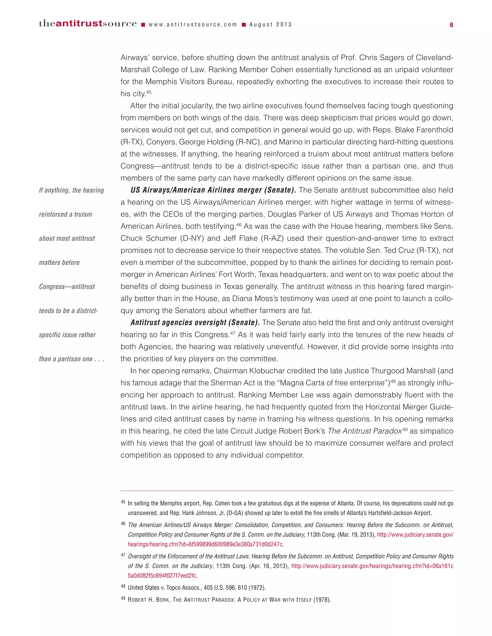 Airways’ service, before shutting down the antitrust analysis of Prof. Chris Sagers of Cleveland-
Marshall College of Law. Ranking Member Cohen essentially functioned as an unpaid volunteer
for the Memphis Visitors Bureau, repeatedly exhorting the executives to increase their routes to
his city.45
After the initial jocularity, the two airline executives found themselves facing tough questioning
from members on both wings of the dais. There was deep skepticism that prices would go down,
services would not get cut, and competition in general would go up, with Reps. Blake Farenthold
(R-TX), Conyers, George Holding (R-NC), and Marino in particular directing hard-hitting questions
at the witnesses. If anything, the hearing reinforced a truism about most antitrust matters before
Congress—antitrust tends to be a district-specific issue rather than a partisan one, and thus
members of the same party can have markedly different opinions on the same issue.
US Airways/American Airlines merger (Senate). The Senate antitrust subcommittee also held
a hearing on the US Airways/American Airlines merger, with higher wattage in terms of witness-
es, with the CEOs of the merging parties, Douglas Parker of US Airways and Thomas Horton of
American Airlines, both testifying.46
As was the case with the House hearing, members like Sens.
Chuck Schumer (D-NY) and Jeff Flake (R-AZ) used their question-and-answer time to extract
promises not to decrease service to their respective states. The voluble Sen. Ted Cruz (R-TX), not
even a member of the subcommittee, popped by to thank the airlines for deciding to remain post-
merger in American Airlines’ Fort Worth, Texas headquarters, and went on to wax poetic about the
benefits of doing business in Texas generally. The antitrust witness in this hearing fared margin-
ally better than in the House, as Diana Moss’s testimony was used at one point to launch a collo-
quy among the Senators about whether farmers are fat.
Antitrust agencies oversight (Senate). The Senate also held the first and only antitrust oversight
hearing so far in this Congress.47
As it was held fairly early into the tenures of the new heads of
both Agencies, the hearing was relatively uneventful. However, it did provide some insights into
the priorities of key players on the committee.
In her opening remarks, Chairman Klobuchar credited the late Justice Thurgood Marshall (and
his famous adage that the Sherman Act is the “Magna Carta of free enterprise”)48
as strongly influ-
encing her approach to antitrust. Ranking Member Lee was again demonstrably fluent with the
antitrust laws. In the airline hearing, he had frequently quoted from the Horizontal Merger Guide-
lines and cited antitrust cases by name in framing his witness questions. In his opening remarks
in this hearing, he cited the late Circuit Judge Robert Bork’s The Antitrust Paradox49
as simpatico
with his views that the goal of antitrust law should be to maximize consumer welfare and protect
competition as opposed to any individual competitor.
theantitrustsource Ⅵ w w w . a n t i t r u s t s o u r c e . c o m Ⅵ A u g u s t 2 0 1 3 8
45 In selling the Memphis airport, Rep. Cohen took a few gratuitous digs at the expense of Atlanta. Of course, his deprecations could not go
unanswered, and Rep. Hank Johnson, Jr. (D-GA) showed up later to extoll the fine smells of Atlanta’s Hartsfield-Jackson Airport.
46 The American Airlines/US Airways Merger: Consolidation, Competition, and Consumers: Hearing Before the Subcomm. on Antitrust,
Competition Policy and Consumer Rights of the S. Comm. on the Judiciary, 113th Cong. (Mar. 19, 2013), http://www.judiciary.senate.gov/
hearings/hearing.cfm?id=6f599899d600989e3e380a731d0d247c.
47 Oversight of the Enforcement of the Antitrust Laws: Hearing Before the Subcomm. on Antitrust, Competition Policy and Consumer Rights
of the S. Comm. on the Judiciary, 113th Cong. (Apr. 16, 2013), http://www.judiciary.senate.gov/hearings/hearing.cfm?id=06a161c
5a0d082f5c694f027f7eed2fc.
48 United States v. Topco Assocs., 405 U.S. 596, 610 (1972).
49 ROBERT H. BORK, THE ANTITRUST PARADOX: A POLICY AT WAR WITH ITSELF (1978).
If anything, the hearing
reinforced a truism
about most antitrust
matters before
Congress—antitrust
tends to be a district-
specific issue rather
than a partisan one . . .
 
