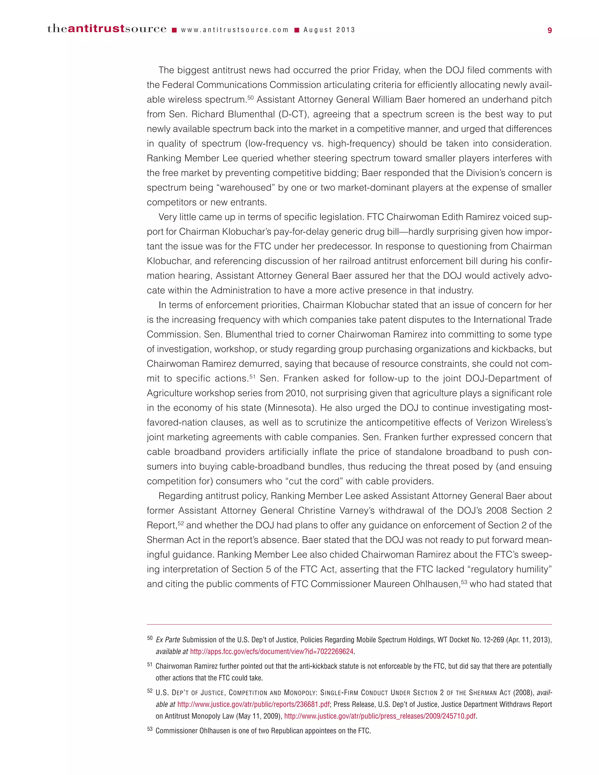 The biggest antitrust news had occurred the prior Friday, when the DOJ filed comments with
the Federal Communications Commission articulating criteria for efficiently allocating newly avail-
able wireless spectrum.50
Assistant Attorney General William Baer homered an underhand pitch
from Sen. Richard Blumenthal (D-CT), agreeing that a spectrum screen is the best way to put
newly available spectrum back into the market in a competitive manner, and urged that differences
in quality of spectrum (low-frequency vs. high-frequency) should be taken into consideration.
Ranking Member Lee queried whether steering spectrum toward smaller players interferes with
the free market by preventing competitive bidding; Baer responded that the Division’s concern is
spectrum being “warehoused” by one or two market-dominant players at the expense of smaller
competitors or new entrants.
Very little came up in terms of specific legislation. FTC Chairwoman Edith Ramirez voiced sup-
port for Chairman Klobuchar’s pay-for-delay generic drug bill—hardly surprising given how impor-
tant the issue was for the FTC under her predecessor. In response to questioning from Chairman
Klobuchar, and referencing discussion of her railroad antitrust enforcement bill during his confir-
mation hearing, Assistant Attorney General Baer assured her that the DOJ would actively advo-
cate within the Administration to have a more active presence in that industry.
In terms of enforcement priorities, Chairman Klobuchar stated that an issue of concern for her
is the increasing frequency with which companies take patent disputes to the International Trade
Commission. Sen. Blumenthal tried to corner Chairwoman Ramirez into committing to some type
of investigation, workshop, or study regarding group purchasing organizations and kickbacks, but
Chairwoman Ramirez demurred, saying that because of resource constraints, she could not com-
mit to specific actions.51
Sen. Franken asked for follow-up to the joint DOJ-Department of
Agriculture workshop series from 2010, not surprising given that agriculture plays a significant role
in the economy of his state (Minnesota). He also urged the DOJ to continue investigating most-
favored-nation clauses, as well as to scrutinize the anticompetitive effects of Verizon Wireless’s
joint marketing agreements with cable companies. Sen. Franken further expressed concern that
cable broadband providers artificially inflate the price of standalone broadband to push con-
sumers into buying cable-broadband bundles, thus reducing the threat posed by (and ensuing
competition for) consumers who “cut the cord” with cable providers.
Regarding antitrust policy, Ranking Member Lee asked Assistant Attorney General Baer about
former Assistant Attorney General Christine Varney’s withdrawal of the DOJ’s 2008 Section 2
Report,52
and whether the DOJ had plans to offer any guidance on enforcement of Section 2 of the
Sherman Act in the report’s absence. Baer stated that the DOJ was not ready to put forward mean-
ingful guidance. Ranking Member Lee also chided Chairwoman Ramirez about the FTC’s sweep-
ing interpretation of Section 5 of the FTC Act, asserting that the FTC lacked “regulatory humility”
and citing the public comments of FTC Commissioner Maureen Ohlhausen,53
who had stated that
theantitrustsource Ⅵ w w w . a n t i t r u s t s o u r c e . c o m Ⅵ A u g u s t 2 0 1 3 9
50 Ex Parte Submission of the U.S. Dep’t of Justice, Policies Regarding Mobile Spectrum Holdings, WT Docket No. 12-269 (Apr. 11, 2013),
available at http://apps.fcc.gov/ecfs/document/view?id=7022269624.
51 Chairwoman Ramirez further pointed out that the anti-kickback statute is not enforceable by the FTC, but did say that there are potentially
other actions that the FTC could take.
52 U.S. DEP’T OF JUSTICE, COMPETITION AND MONOPOLY: SINGLE-FIRM CONDUCT UNDER SECTION 2 OF THE SHERMAN ACT (2008), avail-
able at http://www.justice.gov/atr/public/reports/236681.pdf; Press Release, U.S. Dep’t of Justice, Justice Department Withdraws Report
on Antitrust Monopoly Law (May 11, 2009), http://www.justice.gov/atr/public/press_releases/2009/245710.pdf.
53 Commissioner Ohlhausen is one of two Republican appointees on the FTC.
 