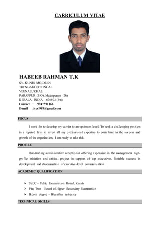 CARRICULUM VITAE
HABEEB RAHMAN T.K
S/o. KUNHI MOIDEEN
THENGAKOOTTINGAL
VEENALUKKAL
PARAPPUR (P.O), Malappuram (Dt)
KERALA, INDIA – 676503 (Pin).
Contact : 9947591166
E-mail :iscsi989@gmail.com
FOCUS
I work for to develop my carrier to an optimum level. To seek a challenging position
in a reputed firm to invest all my professional expertise to contribute to the success and
growth of the organization, I am ready to take risk.
PROFILE
Outstanding administrative receptionist offering expensive in the management high-
profile initiative and critical project in support of top executives. Notable success in
development and dissemination of executive-level communication.
ACADEMIC QUALIFICATION
 SSLC – Public Examination Board, Kerala
 Plus Two – Board of Higher Secondary Examination
 B.com degree – Bharathiar universty
TECHNICAL SKILLS
 