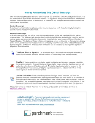 How to Authenticate This Official Transcript
This official transcript has been delivered to the recipient, and is intended solely for use by that recipient. It is
not permissible to replicate this document or forward it to any person or organization other than the identified
recipient. Release of this record or disclosure of its contents to any third party without written consent of the
record owner is prohibited.
Printed Transcript:
If you have received this transcript as a printed document, you may verify it’s authenticity by testing the
security features noted on the document.
Electronic Transcript:
If receiving electronically, this official transcript has been digitally signed and therefore contains special
characteristics. This document will reveal a digital certificate that has been applied to the transcript, and for
optimal results, we recommend that this document is viewed with the latest version of Adobe® Acrobat or
Adobe® Reader. This digital certificate will appear in a pop-up screen or status bar on the document, display
a blue ribbon, and declare that the document was certified by Trine University, with a valid certificate issued
by GlobalSign CA for Adobe®. This document certification can be validated by clicking on the Signature
Properties of the document.
The Blue Ribbon Symbol: The blue ribbon is your assurance that the digital certificate is
valid, the document is authentic, and the contents of the transcript have not been altered.
Invalid: If the transcript does not display a valid certification and signature message, reject this
transcript immediately. An invalid digital certificate display means either the digital signature is not
authentic, or the document has been altered. The digital signature can also be revoked by the
transcript office if there is cause, and digital signatures can expire. A document with an invalid
digital signature display should be rejected.
Author Unknown: Lastly, one other possible message, Author Unknown, can have two
possible meanings: The certificate is a self-signed certificate or has been issued by an unknown or
untrusted certificate authority and therefore has not been trusted, or the revocation check could not
complete. If you receive this message make sure you are properly connected to the internet. If you
have a connection and you still cannot validate the digital certificate on-line, reject this document.
The current version of Adobe® Reader is free of charge, and available for immediate download at
http://www.adobe.com.
ABOUT PARCHMENT: Parchment is an academic credential management
company, specializing in delivery of official electronic credentials. As a
trusted intermediary, all documents delivered via Parchment are verified and
secure.
Learn more about Parchment at www.parchment.com
 