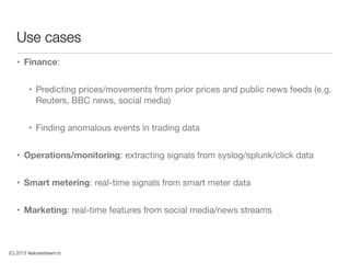 (C) 2013 featurestream.io
Use cases
• Finance: 

• Predicting prices/movements from prior prices and public news feeds (e.g.
Reuters, BBC news, social media)

• Finding anomalous events in trading data

• Operations/monitoring: extracting signals from syslog/splunk/click data

• Smart metering: real-time signals from smart meter data

• Marketing: real-time features from social media/news streams
 