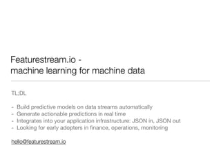 Featurestream.io -
machine learning for machine data
TL;DL

- Build predictive models on data streams automatically

- Generate actionable predictions in real time

- Integrates into your application infrastructure: JSON in, JSON out

- Looking for early adopters in ﬁnance, operations, monitoring

hello@featurestream.io
 