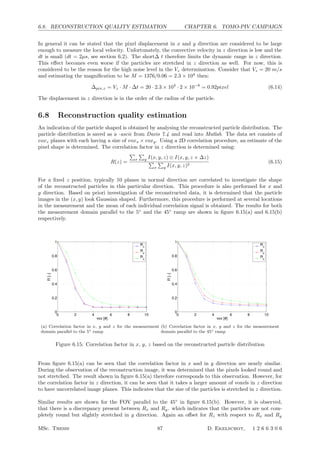 6.8. RECONSTRUCTION QUALITY ESTIMATION CHAPTER 6. TOMO-PIV CAMPAIGN
In general it can be stated that the pixel displacement in x and y direction are considered to be large
enough to measure the local velocity. Unfortunately, the convective velocity in z direction is low and the
dt is small (dt = 2µs, see section 6.2). The short∆ t therefore limits the dynamic range in z direction.
This eﬀect becomes even worse if the particles are stretched in z direction as well. For now, this is
considered to be the reason for the high noise level in the Vz determination. Consider that Vz = 20 m/s
and estimating the magniﬁcation to be M = 1376/0.06 = 2.3 × 104
then:
∆pix,z = Vz · M · ∆t = 20 · 2.3 × 104
· 2 × 10−6
= 0.92pixel (6.14)
The displacement in z direction is in the order of the radius of the particle.
6.8 Reconstruction quality estimation
An indication of the particle shaped is obtained by analysing the reconstructed particle distribution. The
particle distribution is saved as a -ascii from Davis 7.4 and read into Matlab. The data set consists of
voxz planes with each having a size of voxx × voxy. Using a 2D correlation procedure, an estimate of the
pixel shape is determined. The correlation factor in z direction is determined using:
R(z) =

x

y I(x, y, z) ⊗ I(x, y, z + ∆z)

x

y I(x, y, z)2
(6.15)
For a ﬁxed z position, typically 10 planes in normal direction are correlated to investigate the shape
of the reconstructed particles in this particular direction. This procedure is also performed for x and
y direction. Based on priori investigation of the reconstructed data, it is determined that the particle
images in the (x, y) look Gaussian shaped. Furthermore, this procedure is performed at several locations
in the measurement and the mean of each individual correlation signal is obtained. The results for both
the measurement domain parallel to the 5◦
and the 45◦
ramp are shown in ﬁgure 6.15(a) and 6.15(b)
respectively.
0 2 4 6 8 10
0
0.2
0.4
0.6
0.8
1
vox [#]
R[−]
Rx
R
y
Rz
(a) Correlation factor in x, y and z for the measurement
domain parallel to the 5◦ ramp
0 2 4 6 8 10
0
0.2
0.4
0.6
0.8
1
vox [#]
R[−]
Rx
R
y
Rz
(b) Correlation factor in x, y and z for the measurement
domain parallel to the 45◦ ramp
Figure 6.15: Correlation factor in x, y, z based on the reconstructed particle distribution
From ﬁgure 6.15(a) can be seen that the correlation factor in x and in y direction are nearly similar.
During the observation of the reconstruction image, it was determined that the pixels looked round and
not stretched. The result shown in ﬁgure 6.15(a) therefore corresponds to this observation. However, for
the correlation factor in z direction, it can be seen that it takes a larger amount of voxels in z direction
to have uncorrelated image planes. This indicates that the size of the particles is stretched in z direction.
Similar results are shown for the FOV parallel to the 45◦
in ﬁgure 6.15(b). However, it is observed,
that there is a discrepancy present between Rx and Ry. which indicates that the particles are not com-
pletely round but slightly stretched in y direction. Again an oﬀset for Rz with respect to Rx and Ry
MSc. Thesis 87 D. Ekelschot, 1 2 6 6 3 0 6
 