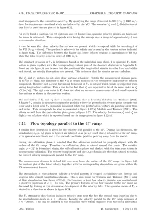 6.11. FLOW TOPOLOGY 45◦
RAMP CHAPTER 6. TOMO-PIV CAMPAIGN
small compared to the convective speed Vx. By specifying the range of interest to 980 ≤ Vx ≤ 1005 m/s,
clear ﬂuctuations are visualised which are induced by the VG. The spanwise Vx and v
y distributions at
four ﬁxed x positions are plotted in ﬁgure 6.22.
For every ﬁxed x position, the 10 upstream and 10 downstream spanwise velocity proﬁles are taken and
the mean is calculated. This corresponds with taking the average over a range of approximately 6 mm
in streamwise direction.
It can be seen that clear velocity ﬂuctuations are present which correspond with the wavelength of
the VG (λV G = 6mm). The gradient is relatively low which can be seen by the contour values indicated
in ﬁgure 6.22. The diﬀerence between the higher and lower velocity regions is approximately 10 m/s
while the total velocity is in the order of 1000 m/s.
The standard deviation of Vx is determined based on the individual snap shots. The spanwise Vx distri-
bution is given together with the corresponding contour plot of the standard deviation in Appendix E.
Based on this ﬁgure, it can be seen that the position of the longitudinal streaks is rather ﬁxed and within
each streak, no velocity ﬂuctuations are present. This indicates that the streaks are not turbulent.
The v
y and v
z vectors do not show clear vortical behaviour. Within the measurement domain paral-
lel to the 5◦
ramp, the inﬂuence of the VG is clearly noticed on the streamwise and spanwise velocity
component. However, not a clear ﬂuctuating behaviour of Vz is noticed which would be expected when
having longitudinal vortices. This is due to the fact that v
z are expected to be of the same order as v
y
(O(1m/s)). The high rms value in Vz does not allow an accurate measurement of such small spanwise
ﬂuctuations as shown in the previous section.
The correlation of Vx and v
y show a similar pattern that is found by Sch¨ulein and Troﬁmov [2011].
A higher Vx domain is measured at spanwise position where the perturbation vectors point towards each
other and a lower local Vx domain is measured where the perturbation vectors are pointing away from
each other. This corresponds to what is presented in ﬁgure 4.22(a) Sch¨ulein and Troﬁmov [2011]. This
follows as well from the perturbation plots given in ﬁgure 6.22. The velocity ﬂuctuations,v
x and v
y are
slightly out of phase which is expected based on the image given in ﬁgure 4.22(a).
6.11 Flow topology parallel to the 45◦
ramp
A similar ﬂow description is given for the velocity ﬁeld parallel to the 45◦
. During this discussion, the
coordinates (x2, y2, z2) given in ﬁgure 6 are referred to as (x, y, z) such that x is tangent to the 45◦
ramp,
y the spanwise coordinate and z the normal coordinate, positive pointing away from the model.
During the calibration phase it is noted that the calibration could not be properly aligned with the
surface of the 45◦
ramp. Therefore the calibration plate is rotated around the z-axis. The rotation
angle, ω = 22◦
is determined during the self-calibration phase and checked with the extra runs taken for
measurement validation. The velocity components and the (x, y) domain are therefore rotated to obtain
the correct velocity components parallel to the 45◦
ramp.
The measurement domain is deﬁned 2.2 mm away from the surface of the 45◦
ramp. In ﬁgure 6.23
the contour plot of the total velocity together with the corresponding streamlines are given within the
3D measurement domain.
The streamlines at reattachment indicate a typical pattern of cropped streamlines that diverge and
progress into straight longitudinal streaks. This is also found by Sch¨ulein and Troﬁmov [2011] using
oil ﬂow visualisation (see ﬁgure 4.22(b)). Furthermore, a local low velocity domain near reattachment
is observed upstream at x = −15 mm. The primary features of the ﬂow parallel to the 45◦
ramp are
discussed by looking at the streamwise development of the velocity ﬁeld. The spanwise mean of Vx is
plotted in x direction as shown in ﬁgure 6.24.
The Vx streamwise distribution indicates velocity drop near the ﬁrst the second ramp junction due to
the reattachment shock at x  −15mm. Locally, the velocity parallel to the 45◦
ramp increases at
x ≈ −30mm. This can be ascribed to the expansion wave which originate from the shock interaction
MSc. Thesis 92 D. Ekelschot, 1 2 6 6 3 0 6
 