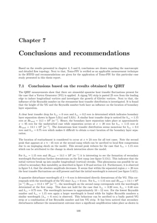 Chapter 7
Conclusions and recommendations
Based on the results presented in chapter 4, 5 and 6, conclusions are drawn regarding the macroscopic
and detailed ﬂow topology. Next to that, Tomo-PIV is veriﬁed as an applicable measurement technique
in the HTFD and recommendations are given for the application of Tomo-PIV for this particular case
study presented in this thesis report.
7.1 Conclusions based on the results obtained by QIRT
The QIRT measurements show that there are sinusoidal spanwise heat transfer ﬂuctuations present for
the case that a Vortex Generator (VG) is applied. A zigzag VG strip is pasted 25 mm from the leading
edge to induce longitudinal vortices and investigate the growth of G¨ortler vortices. Next to that, the
inﬂuence of the Reynolds number on the streamwise heat transfer distribution is investigated. It is found
that the height of the VG and the Reynolds number both have an inﬂuence on the location of boundary
layer separation.
A clear heat transfer drop for hzz = 0 mm and hzz = 0.2 mm is determined which indicates boundary
layer separation shown in ﬁgure 5.3(a) and 5.3(b). A similar heat transfer drop is noticed for hzz = 1.15
mm at Reunit = 14.1 × 106
[m−1
]. Hence, the boundary layer separation takes place at approximately
x = 95 mm for the undisturbed case while separation occurs at x = 20 mm for hzz = 1.15 mm at
Reunit = 14.1 × 106
[m−1
]. The downstream heat transfer distribution seems monotone for hzz = 0.4
mm and hzz = 0.75 mm which makes it diﬃcult to obtain a exact location of the boundary layer sepa-
ration.
The location of reattachment is considered to occur at x ≈ 24 mm for all test cases. Note the second
peak that appears at x ≈ −45 mm at the second ramp which can be ascribed to local ﬂow compression
due to an impinging shock on the model. This second peak reduces for the case that hzz = 1.15 mm
which can be attributed to the change in shock interaction above the model.
For hzz = 1.15 mm and Reunit = 14.1 × 106
[m−1
] it is interesting to see the formation of secondary
wavelength ﬂuctuations further downstream on the ﬁrst ramp (see ﬁgure 5.1(b)). This indicates that the
initial vortices break up into smaller longitudinal (vortical) streaks. This phenomena can possible be as-
cribed to secondary ﬂow instability as described in ﬁgure 4.19 and section 4.3. Furthermore, it is observed
in ﬁgure 5.4, that the absolute amplitude decreases. It seems that within the separated region x = 20 mm
the heat transfer ﬂuctuations are still present and that the initial wavelength is restored (see ﬁgure 5.4(f)).
A spanwise disturbance wavelength of λ = 6 mm is determined directly downstream of the VG. This cor-
responds with the wavelength of the VG since λV G = 6 mm. For hzz = 1.15 mm and Reunit = 14.1×106
[m−1
] Reunit = 11.3 × 106
[m−1
] , the wavelength on the second ramp corresponds with the wavelength
determined at the ﬁrst ramp. This does not hold for the case that hzz = 0.20 mm, hzz = 0.40 mm
and hzz = 0.75 mm. The wavelength increases to approximately 10 − 12 mm. For the lowest Reynolds
number and hzz = 1.15 mm again a larger wavelength is found while for higher Reynolds numbers a
similar wavelength (λzz = 6 mm) is observed. This behaviour can be ascribed to a badly pasted VG
strip or a combination of low Reynolds number and low VG strip. It has been noticed that secondary
disturbances inﬂuence the measurement outcome since a signiﬁcant ampliﬁcation takes place as shown in
100
 