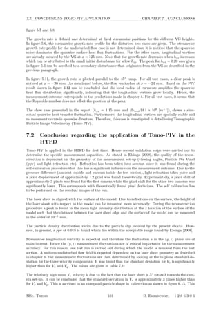 7.2. CONCLUSIONS TOMO-PIV APPLICATION CHAPTER 7. CONCLUSIONS
ﬁgure 5.7 and 5.8.
The growth rate is deﬁned and determined at ﬁxed streamwise positions for the diﬀerent VG heights.
In ﬁgure 5.6, the streamwise growth rate proﬁle for the disturbed test cases are given. The streamwise
growth rate proﬁle for the undisturbed ﬂow case is not determined since it is noticed that the spanwise
noise dominates the spanwise surface heat ﬂux ﬂuctuations. For the other cases, longitudinal vortices
are already induced by the VG at x = 125 mm. Note that the growth rate decreases when hzz increases
which can be attributed to the small initial disturbance for a low hzz. The peak for hzz = 0.20 mm given
in ﬁgure 5.6 can be ascribed to a secondary disturbance that originates from the VG as described in the
previous paragraph.
In ﬁgure 5.11, the growth rate is plotted parallel to the 45◦
ramp. For all test cases, a clear peak is
noticed at x = −20 mm. As mentioned before, the ﬂow reattaches at x = −24 mm. Based on the PIV
result shown in ﬁgure 4.12 can be concluded that the local radius of curvature ampliﬁes the spanwise
heat ﬂux distribution signiﬁcantly, indicating that the longitudinal vortices grow locally. Hence, the
measurement outcome corresponds to the predictions made in chapter 4. For all test cases, it seems that
the Reynolds number does not eﬀect the position of the peak.
The show case presented in the report (hzz = 1.15 mm and Reunit14.1 × 106
[m−1
]), shows a sinu-
soidal spanwise heat transfer ﬂuctuation. Furthermore, the longitudinal vortices are spatially stable and
no movement occurs in spanwise direction. Therefore, this case is investigated in detail using Tomographic
Particle Image Velocimetry (Tomo-PIV).
7.2 Conclusion regarding the application of Tomo-PIV in the
HTFD
Tomo-PIV is applied in the HTFD for ﬁrst time. Hence several validation steps were carried out to
determine the speciﬁc measurement capacities. As stated in Elsinga [2008], the quality of the recon-
struction is dependent on the geometry of the measurement set-up (viewing angles, Particle Per Voxel
(ppv) and light refraction etc). Refraction has been taken into account since it was found during the
self calibration procedure that this has a signiﬁcant inﬂuence on the measurement outcome. Due to the
pressure diﬀerence (ambient outside and vacuum inside the test section), light refraction takes place and
a pixel displacement of approximately 1.2 pixel was found theoretically. Experimentally, a pixel shift of
approximately 3 pixels was found for the ﬁrst camera while the pixel shift for the other two cameras was
signiﬁcantly lower. This corresponds with theoretically found pixel deviations. The self calibration has
to be performed on the residual images of the run.
The laser sheet is aligned with the surface of the model. Due to reﬂections on the surface, the height of
the laser sheet with respect to the model can be measured more accurately. During the reconstruction
procedure a peak is found in the mean light intensity distribution at the z location of the surface of the
model such that the distance between the laser sheet edge and the surface of the model can be measured
in the order of 10−1
mm.
The particle density distribution varies due to the particle slip induced by the present shocks. How-
ever, in general, a ppv of 0.018 is found which lies within the acceptable range found by Elsinga [2008].
Streamwise longitudinal vorticity is expected and therefore the ﬂuctuation s in the (y, z) plane are of
main interest. Hence the (y, z) measurement ﬂuctuations are of critical importance for the measurement
accuracy. For this reason, one test run is carried out during which the model is removed from the test
section. A uniform undisturbed ﬂow ﬁeld is expected dependent on the laser sheet geometry as described
in chapter 6. the measurement ﬂuctuations are then determined by looking at the in plane standard de-
viation for the three velocity components. It was found that the standard deviation for Vz is signiﬁcantly
higher than for Vx and Vy. The values are given in table 7.1:
The relatively high mean Vz velocity is due to the fact that the laser sheet is 5◦
rotated towards the cam-
era set-up. It can be concluded that the standard deviation in Vz is approximately 3 times higher than
for Vx and Vy. This is ascribed to an elongated particle shape in z-direction as shown in ﬁgure 6.15. This
MSc. Thesis 101 D. Ekelschot, 1 2 6 6 3 0 6
 