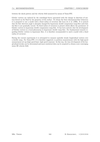 7.4. RECOMMENDATIONS CHAPTER 7. CONCLUSIONS
between the shock pattern and the velocity ﬁeld measured by means of Tomo-PIV.
G¨ortler vortices are induced by the centrifugal forces associated with the change in direction of mo-
tion forced on the ﬂuid by the geometry of the surface. To obtain the three dimensional ﬂow behaviour
it is proposed to use a model with a ﬁxed radius of curvature like Luca de et al. [1993]. It is noticed
that the ﬂow direction angle is abruptly changed for hypersonic double compression ramp ﬂow such that
the ﬂow is not gradually curved. No ﬁxed radius of curvature is present which eﬀects the persistence of
G¨ortler vortices in hypersonic double compression ramp ﬂow. It has been noticed, that the development
of G¨ortler vortices is a local phenomena in hypersonic double ramp ﬂow. For fundamental research re-
garding G¨ortler vortices in hypersonic ﬂow, it is therefore recommended to used a model with a ﬁxed
radius of curvature.
During the current experiments it is attempted to measure spatially steady longitudinal vortices over
a double ramp. For Tomo-PIV, it is therefore suggested, to perform measurements with the high-speed
measurement set-up (high speed laser, high speed cameras). In this way, the time development of the lon-
gitudinal streaks can be determined and more statistical data can be acquired to obtain a nice converging
mean 3D velocity ﬁeld.
MSc. Thesis 104 D. Ekelschot, 1 2 6 6 3 0 6
 