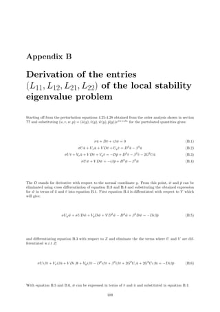 Appendix B
Derivation of the entries
(L11, L12, L21, L22) of the local stability
eigenvalue problem
Starting oﬀ from the perturbation equations 4.25-4.28 obtained from the order analysis shown in section
?? and substituting (u, v, w, p) = (¯u(y), ¯v(y), ¯w(y), ¯p(y))eσx+iβz
for the purtubated quantities gives:
σ¯u + D¯v + iβ ¯w = 0 (B.1)
σU ¯u + Ux ¯u + V D¯v + Uy ¯v = D2
¯u − β2
¯u (B.2)
σU¯v + Vx ¯u + V D¯v + Vy ¯v = −D¯p + D2
¯v − β2
¯v − 2G2
U ¯u (B.3)
σU ¯w + V D ¯w = −iβ¯p + D2
¯w − β2
¯w (B.4)
The D stands for derivative with respect to the normal coordinate y. From this point, ¯w and ¯p can be
eliminated using cross diﬀerentiation of equation B.3 and B.4 and substituting the obtained expression
for ¯w in terms of ¯u and ¯v into equation B.1. First equation B.4 is diﬀerntiated with respect to Y which
will give:
σUy ¯w + σUD ¯w + VyD ¯w + V D2
¯w − D3
¯w + β2
D ¯w = −Diβ¯p (B.5)
and diﬀerentiating equation B.3 with respect to Z and eliminate the the terms where U and V are dif-
ferentiated w.r.t Z:
σUiβ¯v + Vxiβ¯u + V Di β¯v + Vyiβ¯v − D2
iβ¯v + β2
iβ¯v + 2G2
Uz ¯u + 2G2
Uiβ¯u = −Diβ¯p (B.6)
With equation B.5 and B.6, ¯w can be expressed in terms of ¯v and ¯u and substituted in equation B.1:
109
 