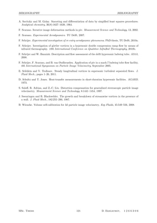BIBLIOGRAPHY BIBLIOGRAPHY
A. Savitzky and M. Golay. Smooting and diﬀerentiation of data by simplﬁed least squares procedures.
Analytical chemistry, 36(8):1627–1639, 1964.
F. Scarano. Iterative image deformation methods in piv. Measurement Science and Technology, 13, 2002.
F. Scarano. Experimental Aerodynamics. TU Delft, 2007.
F. Schrijer. Experimental investigation of re-entry aerodynamic phenomena. PhD thesis, TU Delft, 2010a.
F. Schrijer. Investigation of g¨ortler vortices in a hypersonic double compression ramp ﬂow by means of
infrared thermography. 10th International Conference on Quatitive InfraRed Thermography, 2010b.
F. Schrijer and W. Bannink. Description and ﬂow assessment of the delft hypersonic ludwieg tube. AIAA,
2008.
F. Schrijer, F. Scarano, and B. van Oudheusden. Application of piv in a mach 7 ludwieg tube ﬂow facility.
6th International Symposium on Particle Image Velocimetry, September 2005.
E. Sch¨ulein and V. Troﬁmov. Steady longitudinal vortices in supersonic turbulent separated ﬂows. J.
Fluid Mech., pages 1–26, 2011.
D. Schultz and T. Jones. Heat-transfer measurements in short-duration hypersonic facilities. AGARD,
1973.
S. Soloﬀ, R. Adrian, and Z.-C. Liu. Distortion compensation for generalized stereoscopic particle image
velocimetry. Measurement Science and Technology, 8:1441–1454, 1997.
J. Swearingen and R. Blackwelder. The growth and breakdown of streamwise vortices in the presence of
a wall. J. Fluid Mech., 182:255–290, 1987.
B. Wieneke. Volume self-calibration for 3d particle image velocimetry. Exp Fluids, 45:549–556, 2008.
MSc. Thesis 121 D. Ekelschot, 1 2 6 6 3 0 6
 