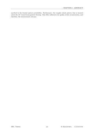 CHAPTER 0. ABSTRACT
ascribed to the limited optical accessibility. Furthermore, the complex shock pattern that is located
above the 45◦
caused local particle blurring. This eﬀect inﬂuences the quality of the reconstruction, and
therefore, the measurement outcome.
MSc. Thesis xii D. Ekelschot, 1 2 6 6 3 0 6
 