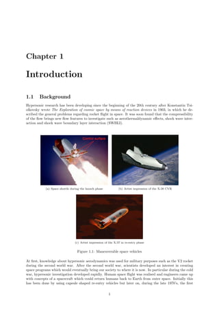 Chapter 1
Introduction
1.1 Background
Hypersonic research has been developing since the beginning of the 20th century after Konstantin Tsi-
olkovsky wrote The Exploration of cosmic space by means of reaction devices in 1903, in which he de-
scribed the general problems regarding rocket ﬂight in space. It was soon found that the compressibility
of the ﬂow brings new ﬂow features to investigate such as aerothermaldynamic eﬀects, shock wave inter-
action and shock wave boundary layer interaction (SWBLI).
(a) Space shuttle during the launch phase (b) Artist impression of the X-38 CVR
(c) Artist impression of the X-37 in re-entry phase
Figure 1.1: Maneuverable space vehicles
At ﬁrst, knowledge about hypersonic aerodynamics was used for military purposes such as the V2 rocket
during the second world war. After the second world war, scientists developed an interest in creating
space programs which would eventually bring our society to where it is now. In particular during the cold
war, hypersonic investigation developed rapidly. Human space ﬂight was realised and engineers came up
with concepts of a spacecraft which could return humans back to Earth from outer space. Initially this
has been done by using capsule shaped re-entry vehicles but later on, during the late 1970’s, the ﬁrst
1
 