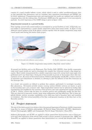 1.2. PROJECT STATEMENT CHAPTER 1. INTRODUCTION
consists of a small reusable ballistic re-enty vehicle which is used to collect aerothermodynamic data
so that particular ﬂow phenomena, such as, boundary layer separation/reattachment and SWBLI, can
be better understood. Computational codes and experimental test results are validated and veriﬁed by
comparing them with the realtime data. Furthermore, DART gives the opportunity to test micro gravity
payloads. An artist impression of the DART design is given in ﬁgure 1.2(b).
Experimental research in a ground facility
Flow topology around such control surfaces is investigated on ground facilities as well. A ﬂap-body con-
trol surface is represented by a scaled double compression ramp wind tunnel model. In ﬁgure 1.3 the
deﬂected control surfaces of the X-38 vehicle is shown together with the double compression ramp wind
tunnel model used during this master thesis project.
(a) The X-38 model with deﬂected control surfaces (b) Double compression ramp model
Figure 1.3: Double compression ramp models a ﬂap-body control surface
At ground test facilities such as the Hypersonic Test Facility Delft (HTFD), these double compression
ramp wind tunnel models are used to investigate the complex ﬂow behaviour around a ﬂap shaped ge-
ometry. Heat transfer measurements for a double compression ramp with various back ramp angles were
performed and it was found that a local peak of heat transfer is present at the location where ﬂow reat-
tachment occurs. By means of theoretical analysis, Schlieren photography and 2C-PIV, a better overview
of separation and reattachment is obtained, to allowing to infer the inﬂuence of this ﬂow behaviour on
the isentropic ﬂow.
As a result, new projects are deﬁned to perform ﬂow analysis, particularly to investigate secondary
ﬂow phenomena. Streamwise periodic counter rotating vortices (G¨ortler vortices) are known to grow
in the boundary layer over a concave wall. These longitudinal vortices can be induced by leading edge
imperfections and ampliﬁed by the curvature of the geometry and cause spanwise heat transfer variations
of 100 %. G¨ortler vortices take the form of a striation pattern and considerably modify the heat ﬂux.
They are observed in supersonic nozzles, swept wing conﬁguration and ﬂap deﬂections. Due to large am-
plitude G¨ortler vortices, secondary instabilities occur which may lead to boundary layer and transition
to turbulence. Also this vortical instability of the ﬂow could promote transition in the shear layer at low
Reynolds numbers.
1.2 Project statement
The aim of this thesis project is to obtain a three dimensional impression of hypersonic double compression
ramp ﬂow by means of Schlieren photography, 2C-Particle Image Velocimetry (2C-PIV), Quantitative
Infrared Thermography (QIRT) and Tomographic Particle Image Velocimetry (Tomo-PIV).
Schlieren photography and 2C-PIV are applied to obtain general ﬂow characteristics such as shock pat-
terns and a ﬁrst impression of the velocity ﬁeld around a concave geometry in hypersonic ﬂow. QIRT and
Tomo-PIV are applied to obtain quantitative ﬂow characteristics at a overall and detailed scale. These
MSc. Thesis 3 D. Ekelschot, 1 2 6 6 3 0 6
 