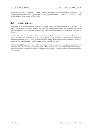 1.3. REPORT OUTLINE CHAPTER 1. INTRODUCTION
techniques are used to investigate G¨ortler vortices in hypersonic double compression ramp ﬂow. The
validation and application of Tomographic Particle Image Velocimetry (Tomo-PIV) in the HTFD is a
signiﬁcant part of the results of this thesis.
1.3 Report outline
This report is structured in seven chapters. In chapter 2, the experimental apparatus is discussed. The
reader is introduced with a description of the HTFD and the windtunnel model that is investigated during
this thesis project. The working principles of the applied ﬂow measurement techniques are discussed in
chapter 3.
Chapter 4 consists of a general description of hypersonic double compression ramp ﬂow. The ﬂow anal-
ysis is shown for the geometry of the test model. Based on the theoretical analysis and the previously
performed literature study, a list of expected results is drawn. This chapter makes clear what the contri-
bution of this research project is with respect to the available literature.
Chapter 5 and 6 form the core part of this thesis report. The measurement campaigns together with the
corresponding measurement objectives are given. These chapters reveal the results which were found dur-
ing the experimental assessment phase of this project. In chapter 7, the conclusions and recommendations
are presented.
MSc. Thesis 4 D. Ekelschot, 1 2 6 6 3 0 6
 