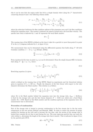 2.1. DESCRIPTION HTFD CHAPTER 2. EXPERIMENTAL APPARATUS
this it can be seen that the region under line 0A is a simple domain where along the J+
characteristic
connecting domain 0 and 1 the following relation holds:
J+
: u1 +
2a1
γ − 1
=
2a0
γ − 1
→
u1
a1
+
2
γ − 1
=
2a0
a1(γ − 1)
→ a0 = a1
(γ − 1)
2
M1 + a1 →
u1
a0
=
M1
1 + γ−1
2 M1
(2.1)
where the subscript 0 indicates the ﬂow condition upfront of the expansion wave and 1 the ﬂow conditions
behind the expansion wave. The symbol a indicates the speed of sound and u the local ﬂow velocity. The
speciﬁc heat ratio is indicated by γ and M represents the local Mach number:
M =
u
a
(2.2)
The running time of the HTFD is deﬁned as the time it takes for a particle to move from point 0 to point
E in the (x, t) diagram indicated by t1 in ﬁgure 2.1(a).
The measurement time can be determined using the diﬀerential equation that holds along J+
AS with
boundary condition x = −L tA = L
a0
[Schrijer, 2010a]:
dx
dt
= u + a =
1
γ + 1

4a0 + (3 − γ)
x
t

(2.3)
From equation 2.3 the time at point (xS, tS) can be determined. From the simple domain 0SE it is known
that along J+
: dx
dt = a1 + u1, hence:
t1 = tS −
dt
dx
xS = tS −
xS
a1 + u1
(2.4)
Rewritting equation 2.4 gives:
t1 =
L
a0
2
1 + M1

1 +
γ − 1
2
M1
 γ+1
2(γ−1)
(2.5)
which is deﬁned as the running time of the HTFD. Based on experiments and the theoretical relation
given in equation 2.5 t1 ≈ 120 ms. Finally the diameter of the ﬁrst throat with respect to the tube
diameter determines the Mach number. This relation is as follows:

dtube
d∗
2
=
1
M1

2
γ + 1

1 +
γ − 1
2
M2
1
 γ+1
2(γ−1)
(2.6)
where M1 is the Mach number behind the expansion wave into the storage tube, dtube = 48.25mm
is ﬁxed by the storage tube and the ﬁrst throat diameter d∗
= 19.35 mm which sets a ﬁxed Mach
number M1 = 0.09. Based on this Mach number and the condition upstream of the expansion wave, the
measurement time is determined.
Prevention of condensation
Part of the storage tube is heated to prevent condensation in the free stream due to the low static
temperature in the test section [Schrijer and Bannink, 2008]. In order to reduce the amount of energy
required for heating up the tube and to increase the run time, only the section of the storage tube is
heated that contains the air that is used during the run. The most upstream particle that can reach the
valve within t1, determines the length of the storage tube that is heated. This is indicated in ﬁgure 2.1(a)
by the particle path DCE.
∆L = M1
a1 − u1
a0
2L (2.7)
MSc. Thesis 6 D. Ekelschot, 1 2 6 6 3 0 6
 
