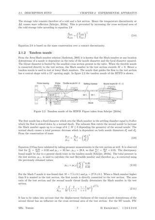 2.1. DESCRIPTION HTFD CHAPTER 2. EXPERIMENTAL APPARATUS
The storage tube consists therefore of a cold and a hot section. Hence the temperature discontinuity at
∆L causes wave reﬂection [Schrijer, 2010a]. This is prevented by increasing the cross sectional area of
the cold storage tube according to equation 2.8
dhot
dcold
=

Tcold
Thot
1
4
(2.8)
Equation 2.8 is based on the mass conservation over a contact discontinuity.
2.1.2 Tandem nozzle
From the Area-Mach number relation [Anderson, 2005] it is known that the Mach number at any location
downstream of a nozzle is dependent on the ratio of the nozzle diameter and the local diameter squared.
The throat diameter is limited by the smallest cross section present in the valve. When the throttle nozzle
is connected directly to the test section, the Mach number in the test section exceeds M = 9. Hence a
tandem nozzle is used to test at lower Mach numbers. The nozzle that guides the ﬂow to the test section
has a conical shape with a 15◦
opening angle. In ﬁgure 2.2 the tandem nozzle of the HTFD is shown.
Figure 3 HTFD configuration with tandem nozzle for Mach number below 9
I have simulated flow for free stream Mach number of 9 and the configuration for this
set-up is given below:
Free stream Mach Number 9
Nozzle Throat Diameter 19. 35mm
Test Section Diameter 350 mm
Hot Tube Length 6 m
Hot Tube Diameter 49. 25mm
Table 2 H.T.F.D. Specifications for Mach 9 setting
Figure 4 Mach-9 Throttle nozzle (Dimensions are in mm)
Figure 5 Piston Valve remaining out of the piston-valve assembly (Dimensions are in mm)
Figure 2.2: Tamdem nozzle of the HTFD. Figure taken from Schrijer [2010a]
The ﬁrst nozzle has a ﬁxed diameter which sets the Mach number in the settling chamber equal to 9 after
which the ﬂow is slowed down by a normal shock. The subsonic ﬂow enters the second nozzle to increase
the Mach number again up to a range of 6 ≤ M ≤ 8 depending the geometry of the second nozzle. The
normal shock causes a total pressure decrease which is dependent on both nozzle diameters d∗
1 and d∗
2.
From the conservation of mass:
pt,1
pt,2
=
At,2
At,1
=

d∗
2
d∗
1
2
(2.9)
Equation 2.9 has been validated by taking pressure measurements in the test section as well. It is observed
that for d1
d2
= 19.35
34.3 = 0.32 and pt,1 = 83 bar, pt,2 = 28.8, so that
pt,2
pt,1
= 28.8
83 = 0.35. The discrepancy
found might be due to a present shock train in the tandem nozzle [Schrijer, 2010a]. The total pressure in
the test section, pt,1, is used to calculate the unit Reynolds number and therefore pt,1 is corrected using
the previously obtained values:
pt,1 = pt,2

d∗
2
d∗
1
2
0.35
0.32
(2.10)
For the Mach 7 nozzle it was found that M = 7.5±0.1 and pt = 27.9±0.1. When a Mach number higher
than 9 is wanted in the test section, the ﬁrst nozzle is directly connected to the test section. The area
ratio of the test section and the second nozzle throat ﬁnally determines the Mach number in the test
section.
A
At,2
=
1
M

2
γ + 1
+
γ − 1
γ + 1
M2
 γ+1
2(γ−1)
(2.11)
It has to be taken into account that the displacement thickness of the conical nozzle downstream of the
second throat has an inﬂuence on the cross sectional area of the test section. For the M7 nozzle, PIV
MSc. Thesis 7 D. Ekelschot, 1 2 6 6 3 0 6
 