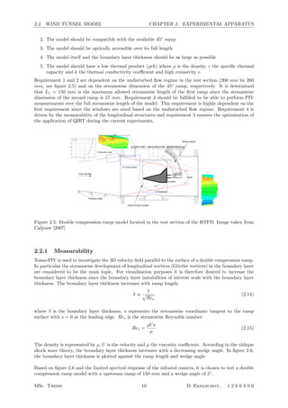 2.2. WIND TUNNEL MODEL CHAPTER 2. EXPERIMENTAL APPARATUS
2. The model should be compatible with the available 45◦
ramp
3. The model should be optically accessible over its full length
4. The model itself and the boundary layer thickness should be as large as possible
5. The model should have a low thermal product (ρck) where ρ is the density, c the speciﬁc thermal
capacity and k the thermal conductivity coeﬃcient and high emissivity .
Requirement 1 and 2 are dependent on the undisturbed ﬂow regime in the test section (200 mm by 200
mm, see ﬁgure 2.5) and on the streamwise dimension of the 45◦
ramp, respectively. It is determined
that L1 = 150 mm is the maximum allowed streamwise length of the ﬁrst ramp since the streamwise
dimension of the second ramp is 57 mm. Requirement 3 should be fulﬁlled to be able to perform PIV
measurements over the full streamwise length of the model. This requirement is highly dependent on the
ﬁrst requirement since the windows are sized based on the undisturbed ﬂow regime. Requirement 4 is
driven by the measurability of the longitudinal structures and requirement 5 ensures the optimisation of
the application of QIRT during the current experiments.
Figure 2.5: Double compression ramp model located in the test section of the HTFD. Image taken from
Caljouw [2007]
2.2.1 Measurability
Tomo-PIV is used to investigate the 3D velocity ﬁeld parallel to the surface of a double compression ramp.
In particular the streamwise development of longitudinal vortices (G¨ortler vortices) in the boundary layer
are considered to be the main topic. For visualisation purposes it is therefore desired to increase the
boundary layer thickness since the boundary layer instabilities of interest scale with the boundary layer
thickness. The boundary layer thickness increases with ramp length:
δ ∝
1
√
Res
(2.14)
where δ is the boundary layer thickness, s represents the streamwise coordinate tangent to the ramp
surface with s = 0 at the leading edge. Res is the streamwise Reynolds number:
Res =
ρUs
µ
(2.15)
The density is represented by ρ, U is the velocity and µ the viscosity coeﬃcient. According to the oblique
shock wave theory, the boundary layer thickness increases with a decreasing wedge angle. In ﬁgure 2.6,
the boundary layer thickness is plotted against the ramp length and wedge angle.
Based on ﬁgure 2.6 and the limited spectral response of the infrared camera, it is chosen to test a double
compression ramp model with a upstream ramp of 150 mm and a wedge angle of 5◦
.
MSc. Thesis 10 D. Ekelschot, 1 2 6 6 3 0 6
 