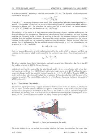 2.2. WIND TUNNEL MODEL CHAPTER 2. EXPERIMENTAL APPARATUS
be as low as possible. Assuming a constant heat transfer qs(t) = C, the equation for the temperature
signal can be written as:
Ts − Ts,i =
2qs
√
π

t
ρck
(2.18)
Where Ts − Ts,i represents the temperature signal. This is maximalised when the thermal product (ρck)
is small. This equation follows from the inverse problem deﬁned by the 1D heat equation which is further
elaborated in section 3.2.3. For Makrolon, the conductivity is k = 0.20 W/Km, the thermal capacity
c = 1.17 × 103
J/(kgK) and the density is ρ = 1.2 × 103
kg/m3
.
The emissivity of the model is of high importance since the camera detects radiation and converts the
detected radiation into temperature. Most energy taken from the ﬂow is transferred into heat radiation
such that the IR camera is able to obtain the heat ﬂux at the wall. It is necessary to correct for reﬂected
radiation from the ambient surrounding. In general the camera registers two quantities, the emitted
radiation by the model and the transmitted radiation from the ambient. Taking Kirchhoﬀ’s law into
account (α = ) and assuming that the ambient does not reﬂect energy (ρ = 0), the transmissivity can
be written as τ = 1 −  and thus:
Im = Ig + (1 − )Ia (2.19)
Im is the measured intensity, Ig is the radiation emitted by the model, which is unknown and Ia is the
radiation by the ambient which is determined by the ambient temperature. Rewritting equation 2.19
gives:
Ig =
Im − (1 − )Ia

(2.20)
The above equation shows that a high emissive material is wanted since lim→1 Ig = Im. In section 3.2
the working principle of QIRT is further discussed.
Makrolon is used as the material for the wind tunnel model. It is a polycarbonate with a low ther-
mal conductive coeﬃcient (k = 0.2 W/Km), it withstands temperatures up to 400 K without having its
properties changed and it has a speciﬁc thermal capacity of c = 1.17 × 103
J/Kkg. To apply QIRT, the
model needs to have a low thermal conductivity to minimise the lateral conduction such that most of the
radiation is emitted. The required high emissivity ( ≈ 1) is further elaborated during the discussion of
QIRT in chapter 3.
2.2.4 Forces on the model
The model is kept in place using a support attached to the back of the model (see ﬁgure 2.5). During the
run, an almost constant pressure distribution is present on the surface of the model. Using the oblique
shock relations, the pressure distribution at the surface of the model is calculated. Based on the pressure
distribution, the resulting force in vertical direction is determined to investigate the stability of the model
during the run. A sketch of the model with the acting forces is given in ﬁgure 2.8:
Figure 2.8: Forces and moment on the model
The static pressure in the test section is determined based on the known Mach number, the known total
MSc. Thesis 12 D. Ekelschot, 1 2 6 6 3 0 6
 
