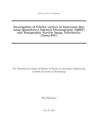 Delft University of Technology
Investigation of G¨ortler vortices in hypersonic ﬂow
using Quantitative Infrared Thermography (QIRT)
and Tomographic Particle Image Velocimetry
(Tomo-PIV)
For obtaining the degree of Master of Science in Aerospace Engineering
at Delft University of Technology
Dirk Ekelschot
June 28, 2012
 