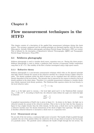 Chapter 3
Flow measurement techniques in the
HTFD
This chapter consists of a description of the applied ﬂow measurement techniques during this thesis
project. The necessary equipment and the working principles are discussed together with the data han-
dling aspects. Initially, Schlieren photography and planar Particle Image Velocimetry (PIV) are treated.
This is followed by the description of Quantitative Infrared Thermography (QIRT) and Tomographic
Particle Image Velocimetry (Tomo-PIV).
3.1 Schlieren photography
Schlieren photography is used to visualise shock waves, expansion wave etc. During this thesis project,
Schlieren photography is used to obtain a qualitative ﬂow overview of hypersonic double compression
ramp ﬂow at M = 7.5. The stability of the ﬂow is further investigated using a high speed camera.
3.1.1 Refractive theory
Schlieren photography is a non-intrusive measurement technique which relies on the physical principle
that light refracts towards the normal of the refractive interface for a domain having a higher refractive
index. The density gradients within the ﬁeld of interest can be visualised since the refractive index is
linearly dependent on the local density. The intensity that is captured by the camera is related to the local
density gradient in the object plane. Therefore it is a suitable measurement technique to visualise shocks
since shocks represent local density gradients. The Gladstone-Dale equation relates the local density to
the local refractive index:
n =
c0
c
= 1 + kρ (3.1)
where c0 is the light speed in vacuum, c the local light speed and k is the Gladstone-Dale constant
(kair = 2.26 × 10−4
). According to Snell’s law, the refractive index deﬁnes the angle over which the light
is refracted:
sin θ
sin θ
=
n
n
(3.2)
A graphical representation of Snell’s law is given in ﬁgure 3.1. As shown in the ﬁgure, the light ray is
refracted towards the normal of the refractive interface, This is due to the fact that the blue domain in
ﬁgure 3.1 has a higher density than the white domain. In this sense, a shock wave can be considered as
a refractive interface since the density downstream of the shock is higher than upstream. The light ray
is therefore refracted whenever it encounters a shock wave or a expansion wave.
3.1.2 Measurement set-up
On one side of the test section, a continuous light source is located. The bundle of light is guided through
a pinhole (the size of the pinhole deﬁnes the sensitivity of the set-up) which is located in the focal point
of a parabolic mirror. The parabolic mirror collimates the bundle of light through the test section. On
15
 